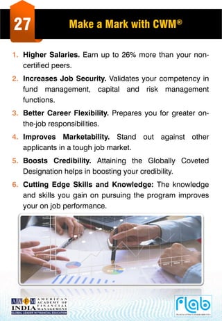 27 Make a Mark with CWM®
1. Higher Salaries. Earn up to 26% more than your non-
certified peers.
2. Increases Job Security. Validates your competency in
fund management, capital and risk management
functions.
3. Better Career Flexibility. Prepares you for greater on-
the-job responsibilities.
4. Improves Marketability. Stand out against other
applicants in a tough job market.
5. Boosts Credibility. Attaining the Globally Coveted
Designation helps in boosting your credibility.
6. Cutting Edge Skills and Knowledge: The knowledge
and skills you gain on pursuing the program improves
your on job performance.
 