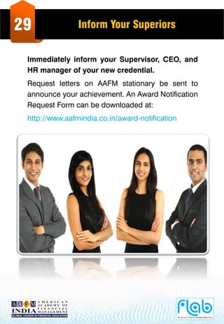 29 Inform Your Superiors
Immediately inform your Supervisor, CEO, and
HR manager of your new credential.
Request letters on AAFM stationary be sent to
announce your achievement. An Award Notification
Request Form can be downloaded at:
http://www.aafmindia.co.in/award-notification
 