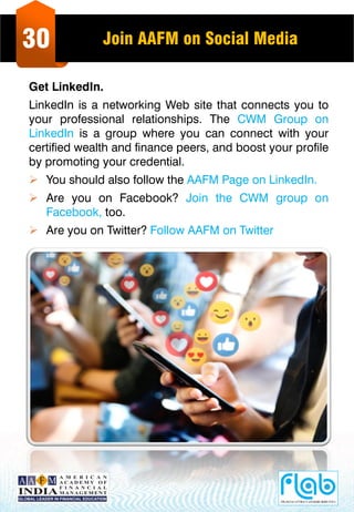 30 Join AAFM on Social Media
Get LinkedIn.
LinkedIn is a networking Web site that connects you to
your professional relationships. The CWM Group on
LinkedIn is a group where you can connect with your
certified wealth and finance peers, and boost your profile
by promoting your credential.
 You should also follow the AAFM Page on LinkedIn.
 Are you on Facebook? Join the CWM group on
Facebook, too.
 Are you on Twitter? Follow AAFM on Twitter
 