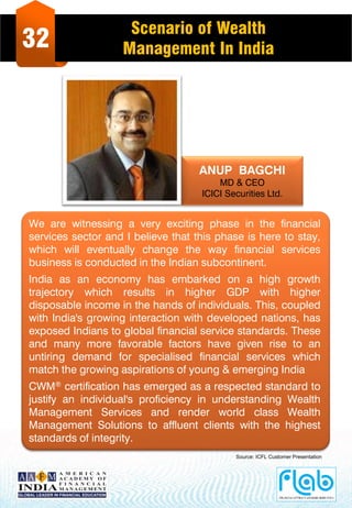 32
Scenario of Wealth
Management In India
ANUP BAGCHI
MD & CEO
ICICI Securities Ltd.
We are witnessing a very exciting phase in the financial
services sector and I believe that this phase is here to stay,
which will eventually change the way financial services
business is conducted in the Indian subcontinent.
India as an economy has embarked on a high growth
trajectory which results in higher GDP with higher
disposable income in the hands of individuals. This, coupled
with India's growing interaction with developed nations, has
exposed Indians to global financial service standards. These
and many more favorable factors have given rise to an
untiring demand for specialised financial services which
match the growing aspirations of young & emerging India
CWM® certification has emerged as a respected standard to
justify an individual's proficiency in understanding Wealth
Management Services and render world class Wealth
Management Solutions to affluent clients with the highest
standards of integrity.
Source: ICFL Customer Presentation
 