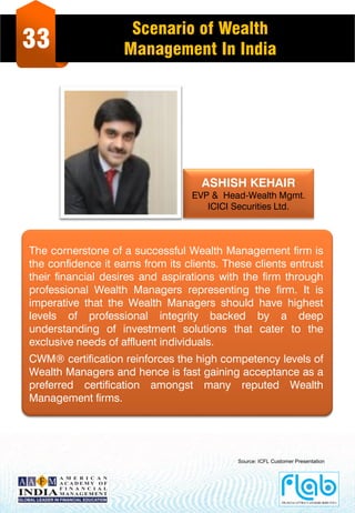 33
Scenario of Wealth
Management In India
ASHISH KEHAIR
EVP & Head-Wealth Mgmt.
ICICI Securities Ltd.
The cornerstone of a successful Wealth Management firm is
the confidence it earns from its clients. These clients entrust
their financial desires and aspirations with the firm through
professional Wealth Managers representing the firm. It is
imperative that the Wealth Managers should have highest
levels of professional integrity backed by a deep
understanding of investment solutions that cater to the
exclusive needs of affluent individuals.
CWM® certification reinforces the high competency levels of
Wealth Managers and hence is fast gaining acceptance as a
preferred certification amongst many reputed Wealth
Management firms.
Source: ICFL Customer Presentation
 