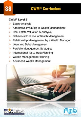 38 CWM® Curriculum
CWM® Level 2
 Equity Analysis
 Alternative Products in Wealth Management
 Real Estate Valuation & Analysis
 Behavioral Finance in Wealth Management
 Relationship Management by a Wealth Manager
 Loan and Debt Management
 Portfolio Management Strategies
 International Tax & Trust Planning
 Wealth Management Planning
 Advanced Wealth Management
 