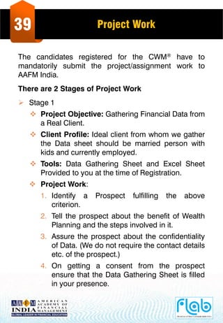 39 Project Work
The candidates registered for the CWM® have to
mandatorily submit the project/assignment work to
AAFM India.
There are 2 Stages of Project Work
 Stage 1
 Project Objective: Gathering Financial Data from
a Real Client.
 Client Profile: Ideal client from whom we gather
the Data sheet should be married person with
kids and currently employed.
 Tools: Data Gathering Sheet and Excel Sheet
Provided to you at the time of Registration.
 Project Work:
1. Identify a Prospect fulfilling the above
criterion.
2. Tell the prospect about the benefit of Wealth
Planning and the steps involved in it.
3. Assure the prospect about the confidentiality
of Data. (We do not require the contact details
etc. of the prospect.)
4. On getting a consent from the prospect
ensure that the Data Gathering Sheet is filled
in your presence.
 