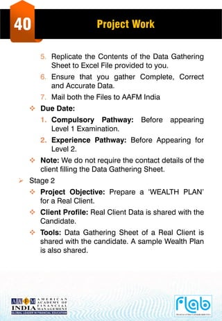 40 Project Work
5. Replicate the Contents of the Data Gathering
Sheet to Excel File provided to you.
6. Ensure that you gather Complete, Correct
and Accurate Data.
7. Mail both the Files to AAFM India
 Due Date:
1. Compulsory Pathway: Before appearing
Level 1 Examination.
2. Experience Pathway: Before Appearing for
Level 2.
 Note: We do not require the contact details of the
client filling the Data Gathering Sheet.
 Stage 2
 Project Objective: Prepare a ‘WEALTH PLAN’
for a Real Client.
 Client Profile: Real Client Data is shared with the
Candidate.
 Tools: Data Gathering Sheet of a Real Client is
shared with the candidate. A sample Wealth Plan
is also shared.
 