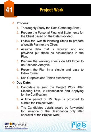 41 Project Work
 Process:
1. Thoroughly Study the Data Gathering Sheet.
2. Prepare the Personal Financial Statements for
the Client based on the Data Provided.
3. Follow the Wealth Planning Steps to prepare
a Wealth Plan for the Client.
4. Assume data that is required and not
provided put these as assumptions in the
Plan.
5. Prepare the working sheets on MS Excel to
do Scenario Analysis.
6. Present the Plan in a simple and easy to
follow format.
7. Use Graphics and Tables extensively.
 Due Date:
1. Candidate is sent the Project Work After
Clearing Level 2 Examination and Applying
for the Certification.
2. A time period of 15 Days is provided to
submit the Project Work.
3. The Candidates details would be forwarded
for issuance of the Designation only after
approval of the Project Work.
 
