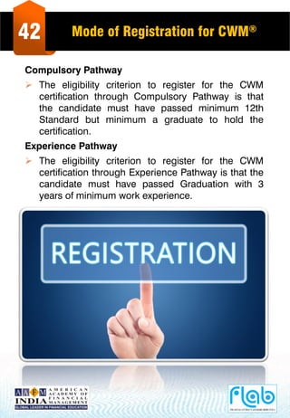 42 Mode of Registration for CWM®
Compulsory Pathway
 The eligibility criterion to register for the CWM
certification through Compulsory Pathway is that
the candidate must have passed minimum 12th
Standard but minimum a graduate to hold the
certification.
Experience Pathway
 The eligibility criterion to register for the CWM
certification through Experience Pathway is that the
candidate must have passed Graduation with 3
years of minimum work experience.
 