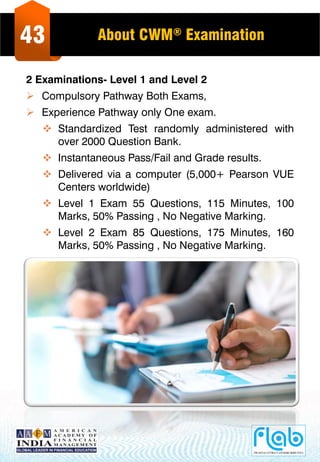 43 About CWM® Examination
2 Examinations- Level 1 and Level 2
 Compulsory Pathway Both Exams,
 Experience Pathway only One exam.
 Standardized Test randomly administered with
over 2000 Question Bank.
 Instantaneous Pass/Fail and Grade results.
 Delivered via a computer (5,000+ Pearson VUE
Centers worldwide)
 Level 1 Exam 55 Questions, 115 Minutes, 100
Marks, 50% Passing , No Negative Marking.
 Level 2 Exam 85 Questions, 175 Minutes, 160
Marks, 50% Passing , No Negative Marking.
 