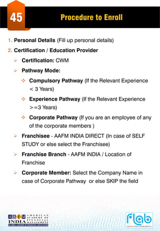 45 Procedure to Enroll
1. Personal Details (Fill up personal details)
2. Certification / Education Provider
 Certification: CWM
 Pathway Mode:
 Compulsory Pathway (If the Relevant Experience
< 3 Years)
 Experience Pathway (If the Relevant Experience
>=3 Years)
 Corporate Pathway (If you are an employee of any
of the corporate members )
 Franchisee - AAFM INDIA DIRECT (In case of SELF
STUDY or else select the Franchisee)
 Franchise Branch - AAFM INDIA / Location of
Franchise
 Corporate Member: Select the Company Name in
case of Corporate Pathway or else SKIP the field
 