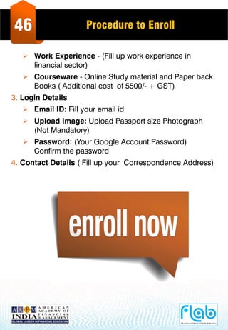 46 Procedure to Enroll
 Work Experience - (Fill up work experience in
financial sector)
 Courseware - Online Study material and Paper back
Books ( Additional cost of 5500/- + GST)
3. Login Details
 Email ID: Fill your email id
 Upload Image: Upload Passport size Photograph
(Not Mandatory)
 Password: (Your Google Account Password)
Confirm the password
4. Contact Details ( Fill up your Correspondence Address)
 