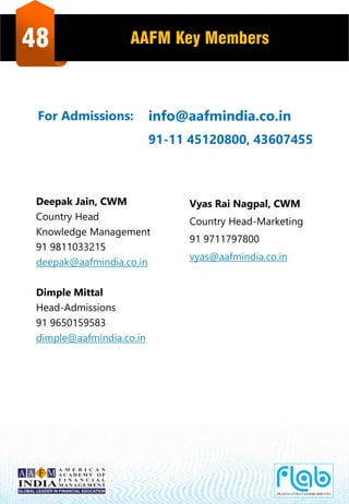 48 AAFM Key Members
Deepak Jain, CWM
Country Head
Knowledge Management
91 9811033215
deepak@aafmindia.co.in
Dimple Mittal
Head-Admissions
91 9650159583
dimple@aafmindia.co.in
Vyas Rai Nagpal, CWM
Country Head-Marketing
91 9711797800
vyas@aafmindia.co.in
info@aafmindia.co.in
91-11 45120800, 43607455
For Admissions:
 