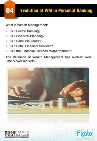 04 Evolution of WM in Personal Banking
What is Wealth Management:
 Is it Private Banking?
 Is it Financial Planning?
 Is it Banc assurance?
 Is it Retail Financial Services?
 Is it the Financial Services “Supermarket”?
The definition of Wealth Management has evolved over
time & over markets…
 