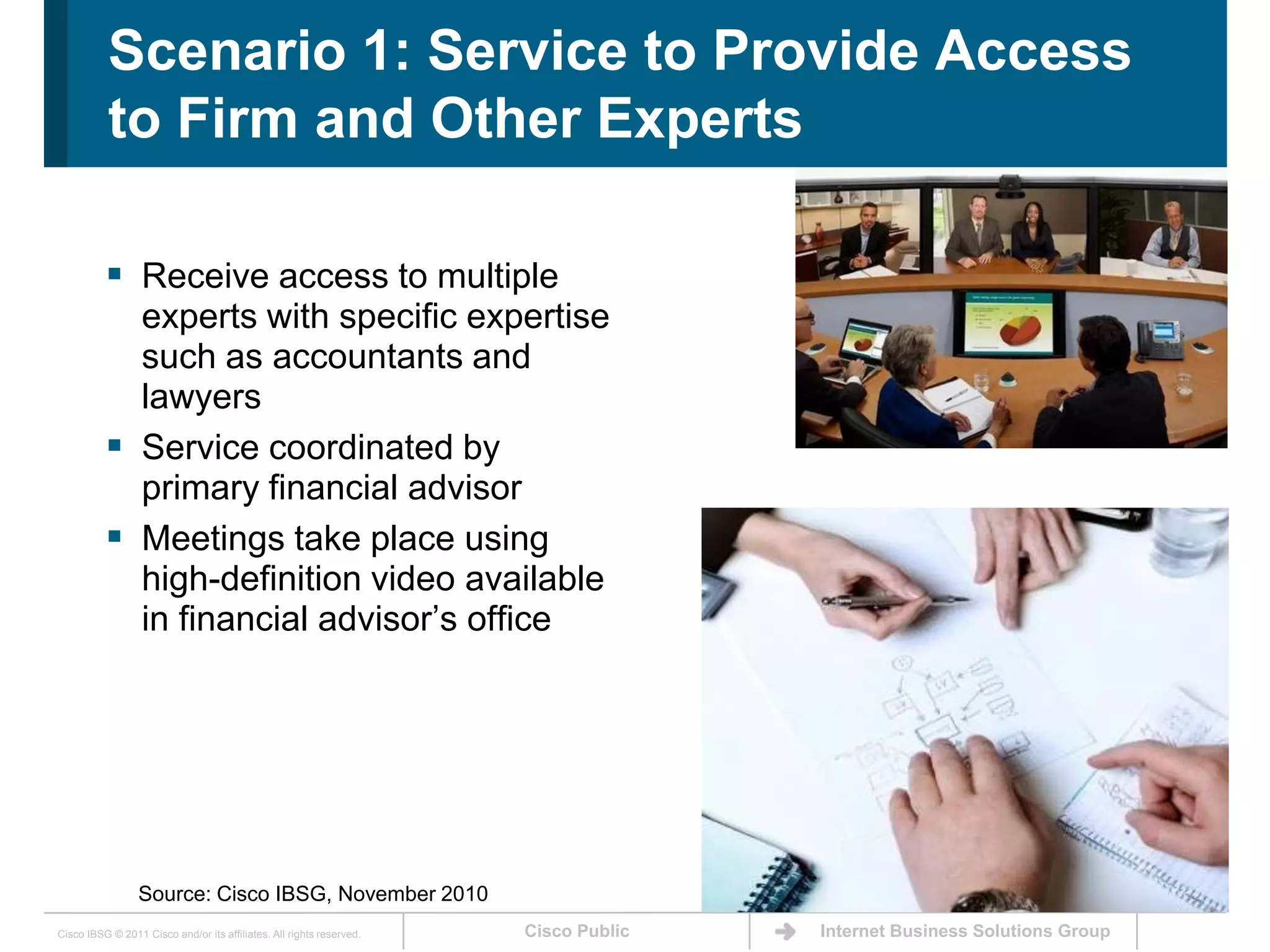 Scenario 1: Service to Provide Access to Firm and Other Experts Receive access to multiple experts with specific expertise such as accountants and lawyersService coordinated by primary financial advisorMeetings take place using high-definition video available in financial advisor’s officeSource: Cisco IBSG, November 2010