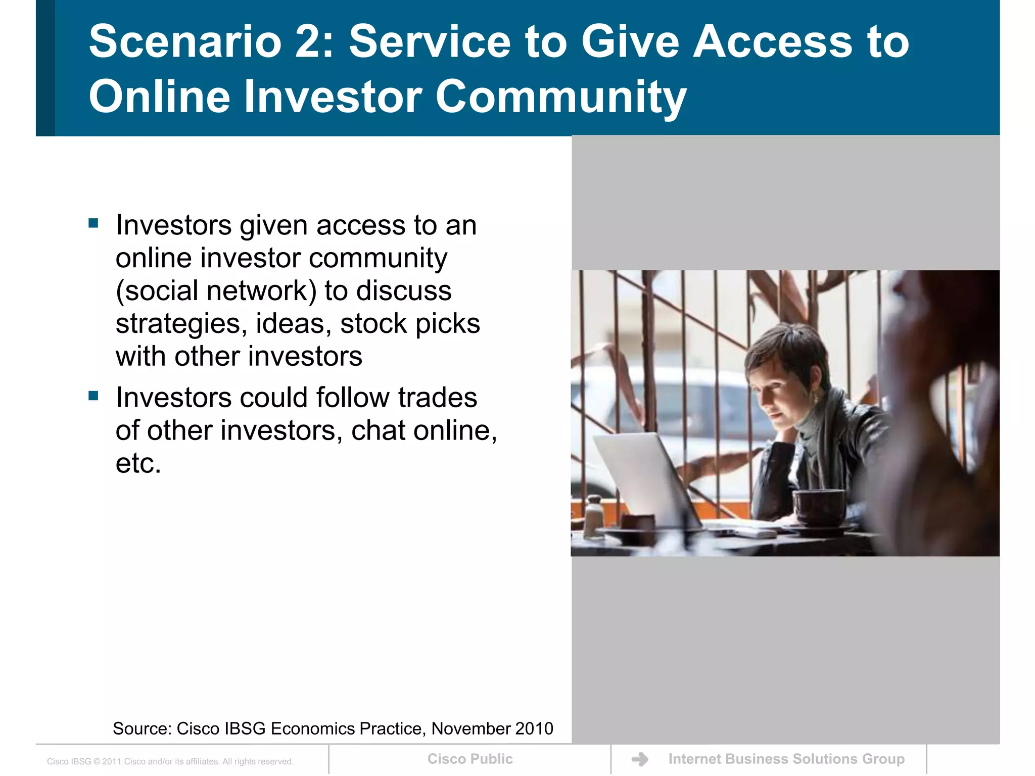 Scenario 2: Service to Give Access to Online Investor CommunityInvestors given access to an online investor community (social network) to discuss strategies, ideas, stock picks with other investorsInvestors could follow trades of other investors, chat online, etc. Source: Cisco IBSG Economics Practice, November 2010