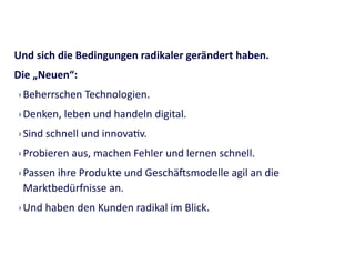 Und	
  sich	
  die	
  Bedingungen	
  radikaler	
  gerändert	
  haben.	
  	
  
Die	
  „Neuen“:	
  
› Beherrschen	
  Technologien.	
  
› Denken,	
  leben	
  und	
  handeln	
  digital.	
  
› Sind	
  schnell	
  und	
  innovagv.	
  
› Probieren	
  aus,	
  machen	
  Fehler	
  und	
  lernen	
  schnell.	
  
› Passen	
  ihre	
  Produkte	
  und	
  Geschäismodelle	
  agil	
  an	
  die	
  
Marktbedürfnisse	
  an.	
  
› Und	
  haben	
  den	
  Kunden	
  radikal	
  im	
  Blick.
 