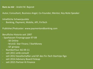 Kurz	
  zu	
  mir	
  -­‐	
  André	
  M.	
  Bajorat	
  
 
Autor,	
  Consultant,	
  Business	
  Angel,	
  Co-­‐Founder,	
  Mentor,	
  Key-­‐Note	
  Speaker	
  
Inhaltliche	
  Schwerpunkte	
  	
  
-­‐ Banking,	
  Payment,	
  Mobile,	
  API,	
  FinTech	
  
 
Publisher/Podcaster:	
  www.paymentandbanking.com	
  	
  
Berufliche	
  Historie	
  seit	
  1997	
  
-­‐	
  Sparkassen	
  Finanzgruppe	
  97-­‐09	
  
	
   -­‐	
  SK	
  Online	
  
	
   -­‐	
  M.d.Gl.	
  Star	
  Finanz	
  /	
  StarMoney	
  
	
   -­‐	
  GF	
  giropay	
  
-­‐ NumberFour	
  AG	
  09-­‐11	
  
-­‐ seit	
  2011	
  amb	
  consult	
  
-­‐ seit	
  2012	
  Gesellschafter	
  und	
  GF	
  des	
  Fin-­‐Tech	
  StartUps	
  figo	
  
-­‐ seit	
  2014	
  Advisory	
  Board	
  Finleap	
  
-­‐ seit	
  2015	
  Partner	
  KI	
  Finance
 