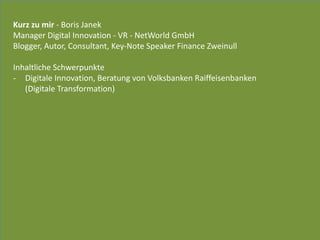 Kurz	
  zu	
  mir	
  -­‐	
  Boris	
  Janek	
  
Manager	
  Digital	
  Innovation	
  -­‐	
  VR	
  -­‐	
  NetWorld	
  GmbH	
  
Blogger,	
  Autor,	
  Consultant,	
  Key-­‐Note	
  Speaker	
  Finance	
  Zweinull	
  
Inhaltliche	
  Schwerpunkte	
  	
  
-­‐ Digitale	
  Innovation,	
  Beratung	
  von	
  Volksbanken	
  Raiffeisenbanken	
   
(Digitale	
  Transformation)	
  
 
 