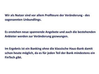 Wir	
  als	
  Nutzer	
  sind	
  vor	
  allem	
  Proﬁteure	
  der	
  Veränderung	
  -­‐	
  des	
  
sogenannten	
  Unbundlings.	
  
Es	
  enstehen	
  neue	
  spannende	
  Angebote	
  und	
  auch	
  die	
  bestehenden	
  
Anbieter	
  werden	
  zur	
  Veränderung	
  gezwungen.	
  
Im	
  Ergebnis	
  ist	
  ein	
  Banking	
  ohne	
  die	
  klassische	
  Haus-­‐Bank	
  damit	
  
schon	
  heute	
  möglich,	
  da	
  es	
  für	
  jeden	
  Teil	
  der	
  Bank	
  mindestens	
  ein	
  
FinTech	
  gibt.
 