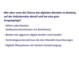 › Wer	
  aber	
  nutzt	
  die	
  Chance	
  des	
  digitalen	
  Wandels	
  im	
  Banking	
  
auf	
  der	
  Anbieterseite	
  aktuell	
  und	
  hat	
  eine	
  gute	
  
Ausgangslage?	
  
› White-­‐Label	
  Banken	
   
(Soiwareunternehmen	
  mit	
  Banklizenz)	
  
› Banken	
  die	
  aggressiv	
  digital	
  denken	
  und	
  handeln	
  
› Technologieunternehmen	
  die	
  den	
  Wandeln	
  beschleunigen	
  
› Digitale	
  Ökosysteme	
  mit	
  starkem	
  Kundenzugang
 