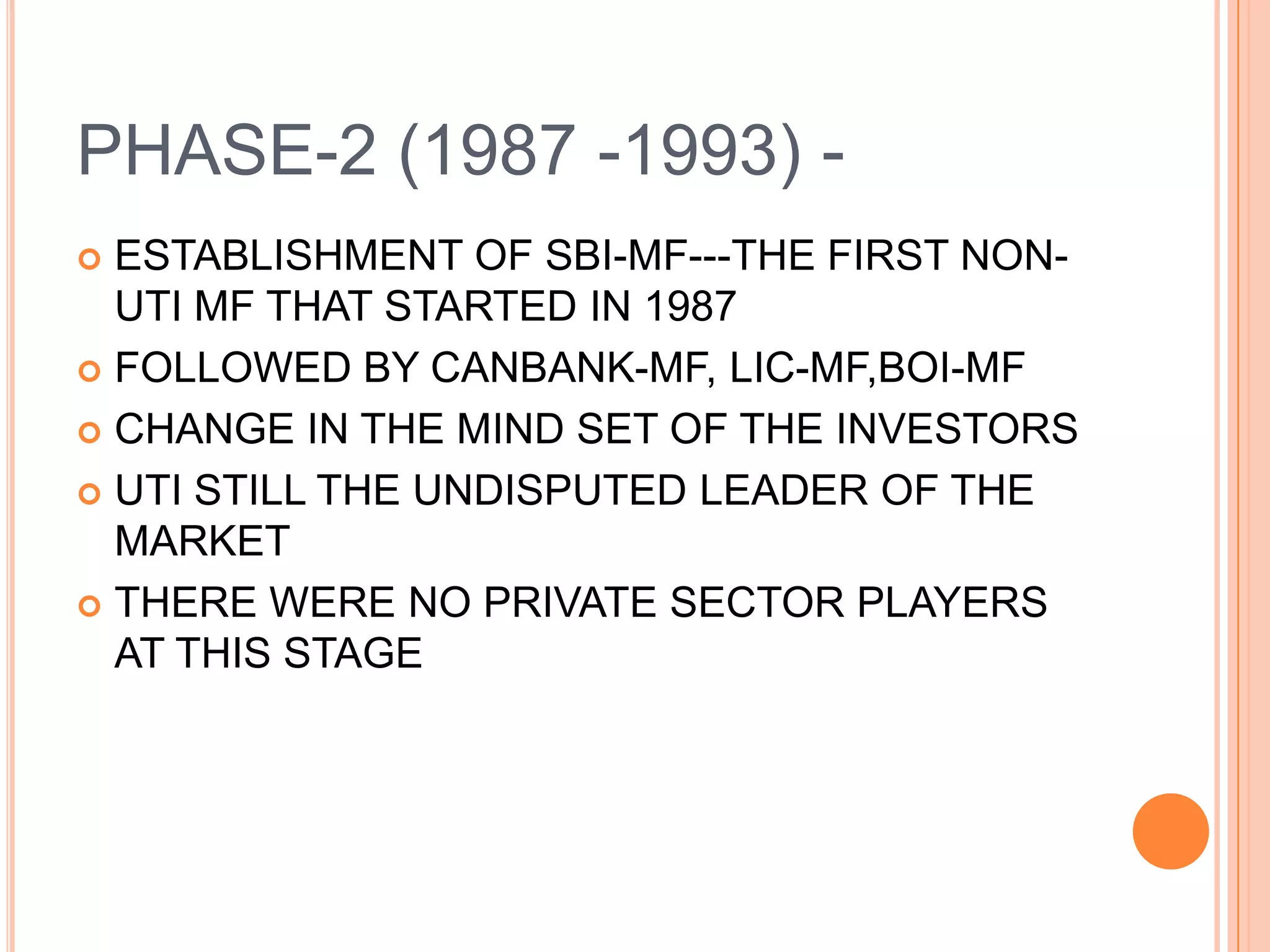 PHASE-2 (1987 -1993) -ESTABLISHMENT OF SBI-MF---THE FIRST NON-UTI MF THAT STARTED IN 1987FOLLOWED BY CANBANK-MF, LIC-MF,BOI-MFCHANGE IN THE MIND SET OF THE INVESTORSUTI STILL THE UNDISPUTED LEADER OF THE MARKETTHERE WERE NO PRIVATE SECTOR PLAYERS AT THIS STAGE