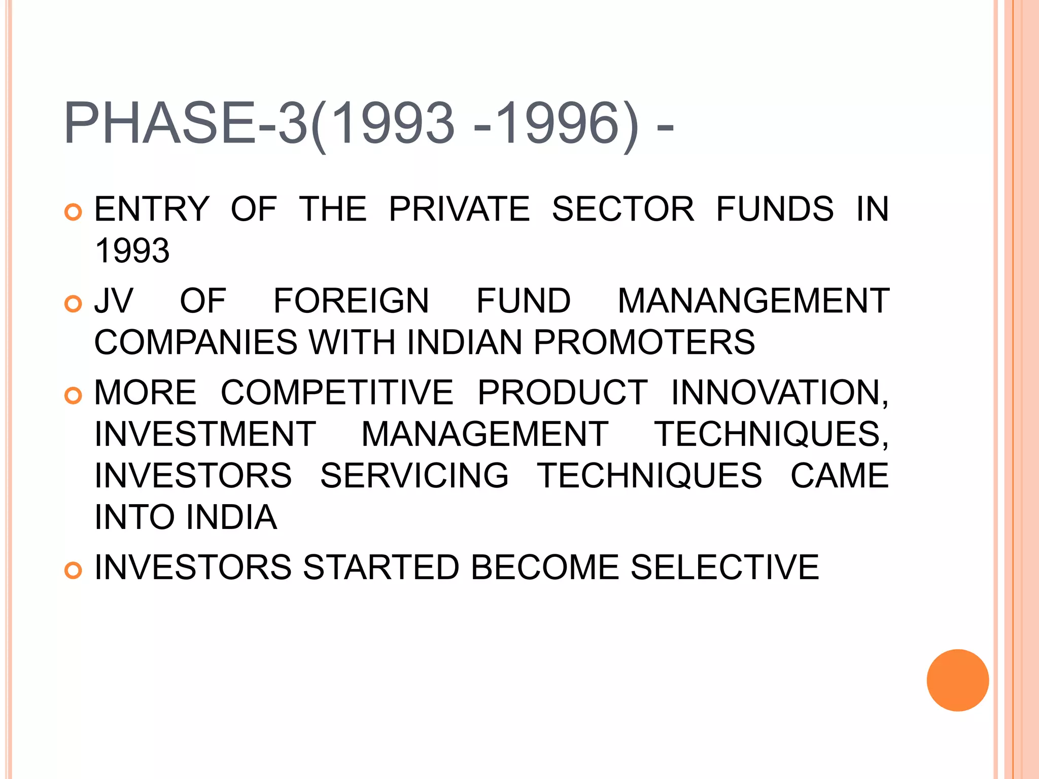 PHASE-3(1993 -1996) -ENTRY OF THE PRIVATE SECTOR FUNDS IN 1993JV OF FOREIGN FUND MANANGEMENT COMPANIES WITH INDIAN PROMOTERSMORE COMPETITIVE PRODUCT INNOVATION, INVESTMENT MANAGEMENT TECHNIQUES, INVESTORS SERVICING TECHNIQUES CAME INTO INDIAINVESTORS STARTED BECOME SELECTIVE