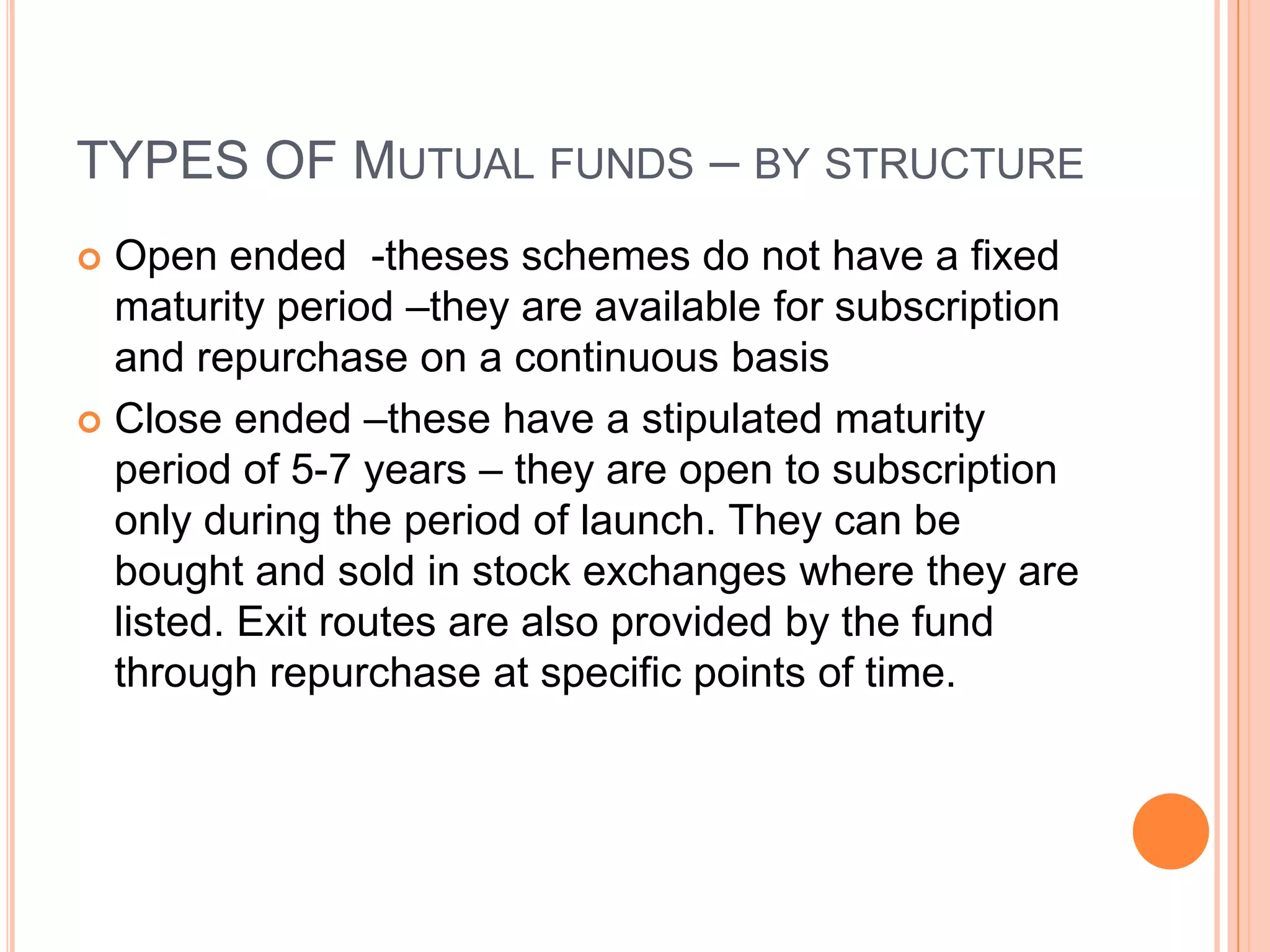 TYPES OF Mutual funds – by structureOpen ended  -theses schemes do not have a fixed maturity period –they are available for subscription and repurchase on a continuous basisClose ended –these have a stipulated maturity period of 5-7 years – they are open to subscription only during the period of launch. They can be bought and sold in stock exchanges where they are listed. Exit routes are also provided by the fund through repurchase at specific points of time.