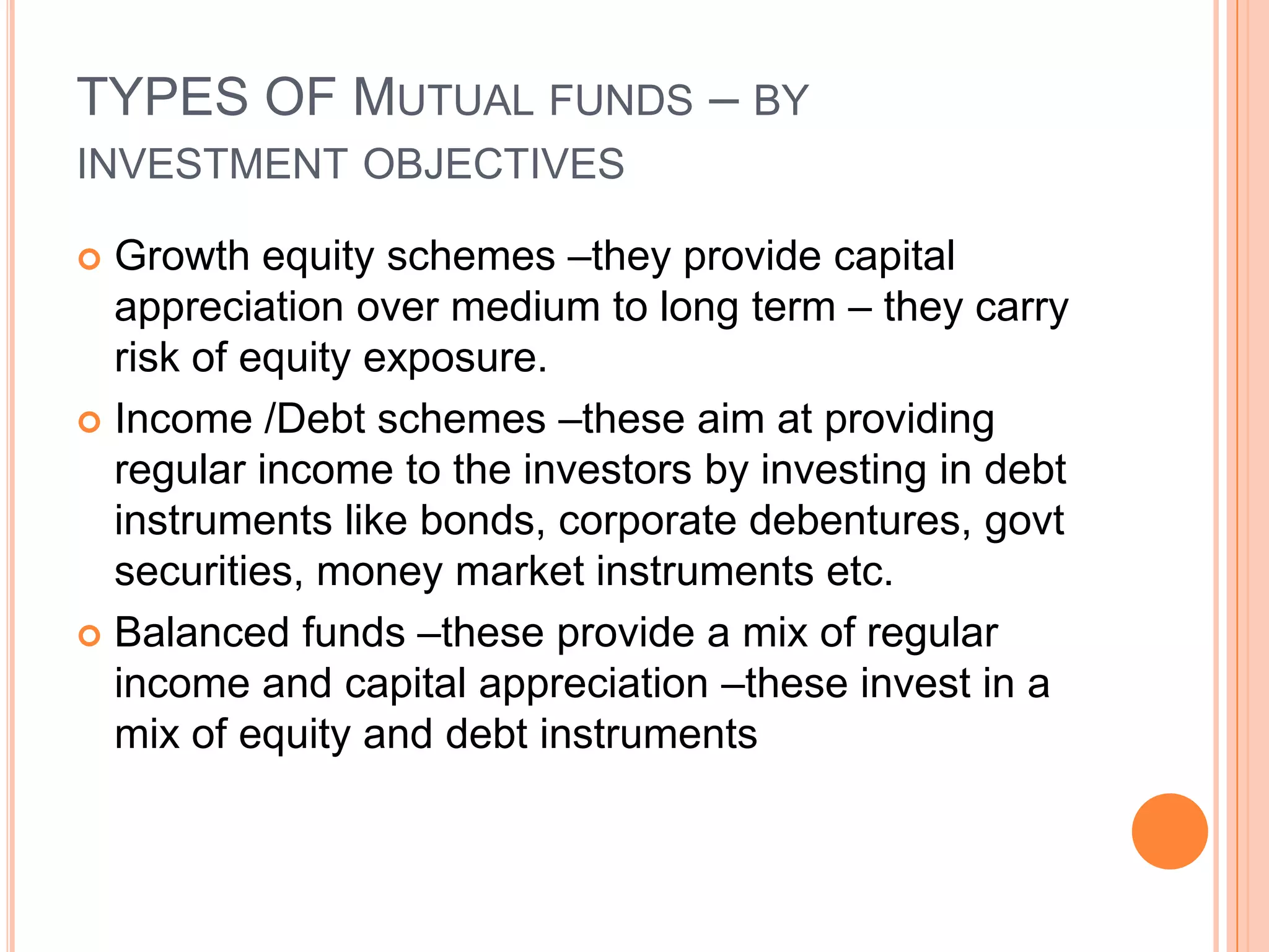 TYPES OF Mutual funds – by investment objectivesGrowth equity schemes –they provide capital appreciation over medium to long term – they carry risk of equity exposure.Income /Debt schemes –these aim at providing regular income to the investors by investing in debt instruments like bonds, corporate debentures, govt securities, money market instruments etc.Balanced funds –these provide a mix of regular income and capital appreciation –these invest in a mix of equity and debt instruments