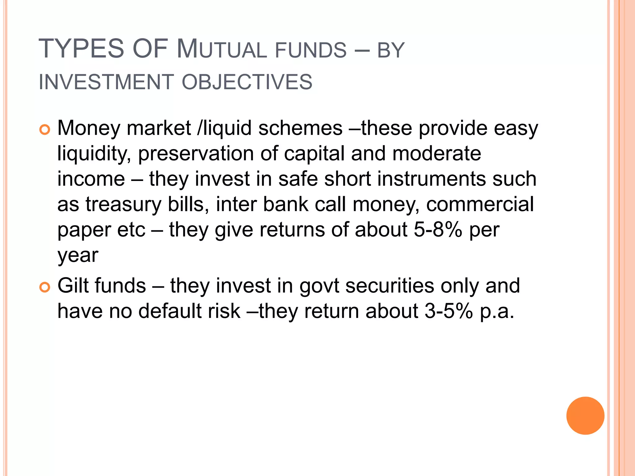 TYPES OF Mutual funds – by investment objectivesMoney market /liquid schemes –these provide easy liquidity, preservation of capital and moderate income – they invest in safe short instruments such as treasury bills, inter bank call money, commercial paper etc – they give returns of about 5-8% per yearGilt funds – they invest in govt securities only and have no default risk –they return about 3-5% p.a.