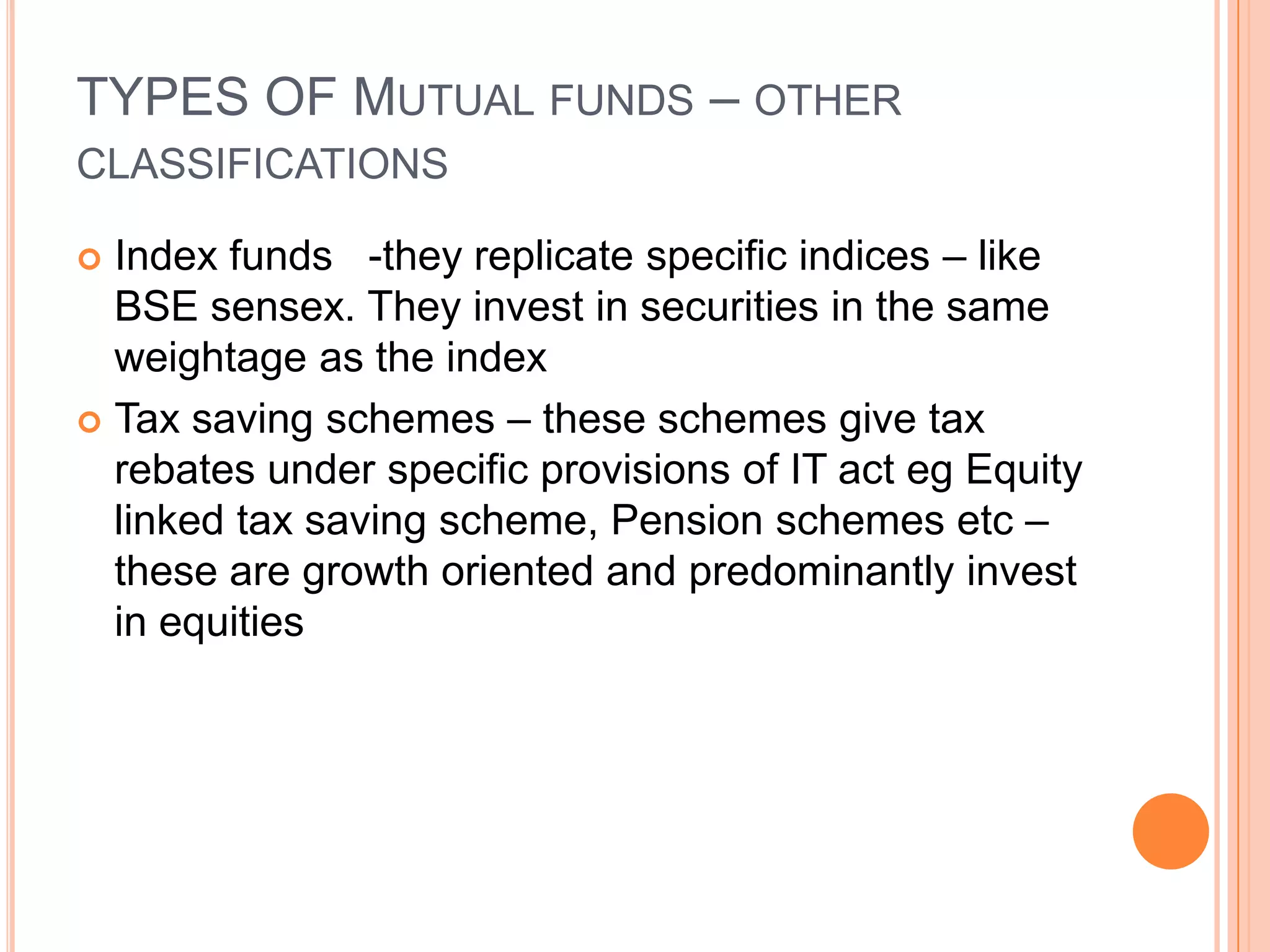 TYPES OF Mutual funds – other classificationsIndex funds   -they replicate specific indices – like BSE sensex. They invest in securities in the same weightage as the indexTax saving schemes – these schemes give tax rebates under specific provisions of IT act eg Equity linked tax saving scheme, Pension schemes etc – these are growth oriented and predominantly invest in equities