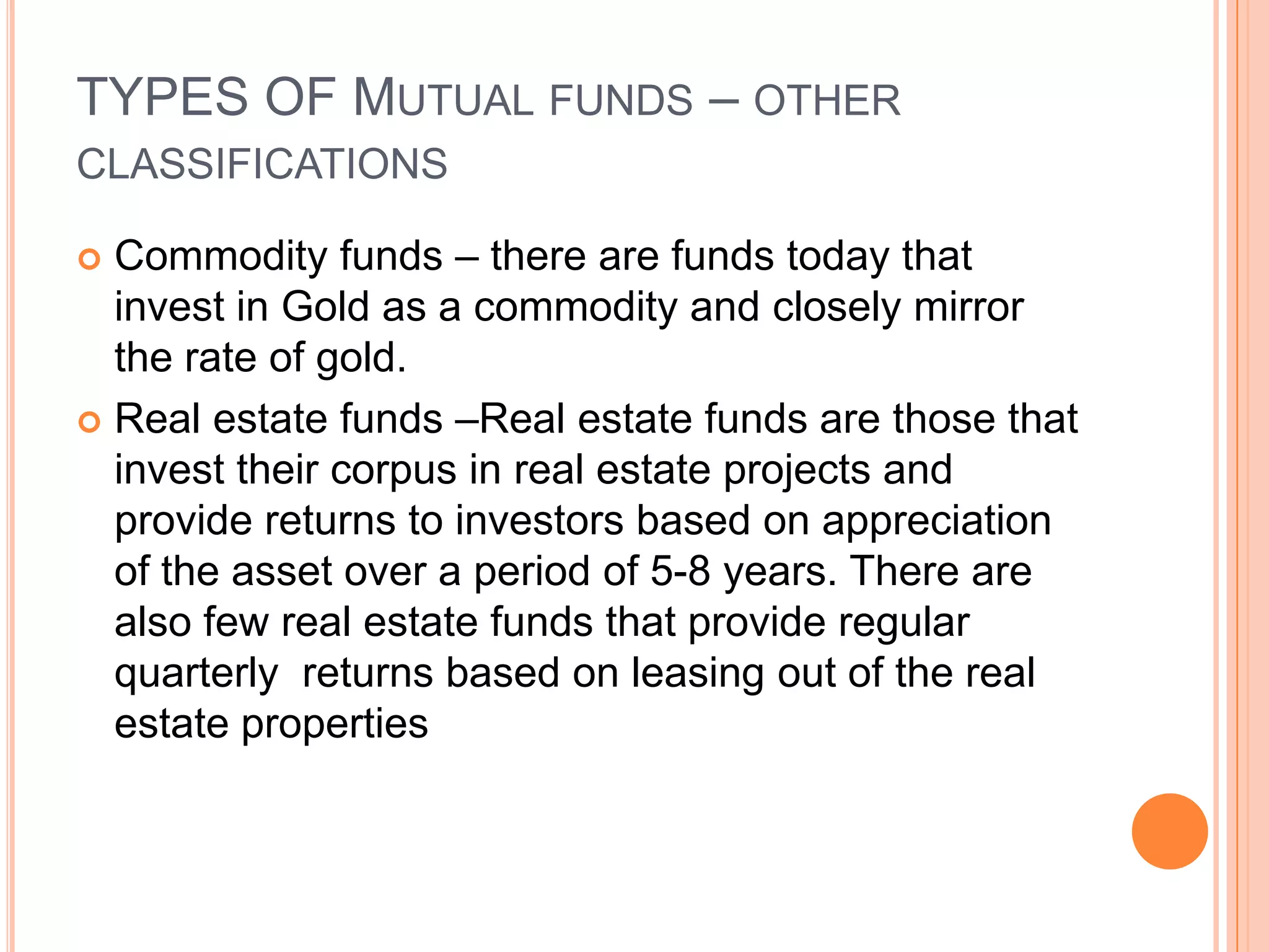 TYPES OF Mutual funds – other classificationsCommodity funds – there are funds today that invest in Gold as a commodity and closely mirror the rate of gold.Real estate funds –Real estate funds are those that invest their corpus in real estate projects and provide returns to investors based on appreciation of the asset over a period of 5-8 years. There are also few real estate funds that provide regular quarterly  returns based on leasing out of the real estate properties