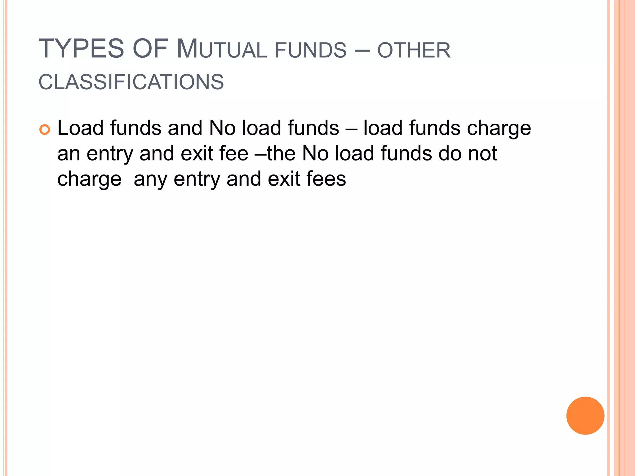 TYPES OF Mutual funds – other classificationsLoad funds and No load funds – load funds charge an entry and exit fee –the No load funds do not charge  any entry and exit fees