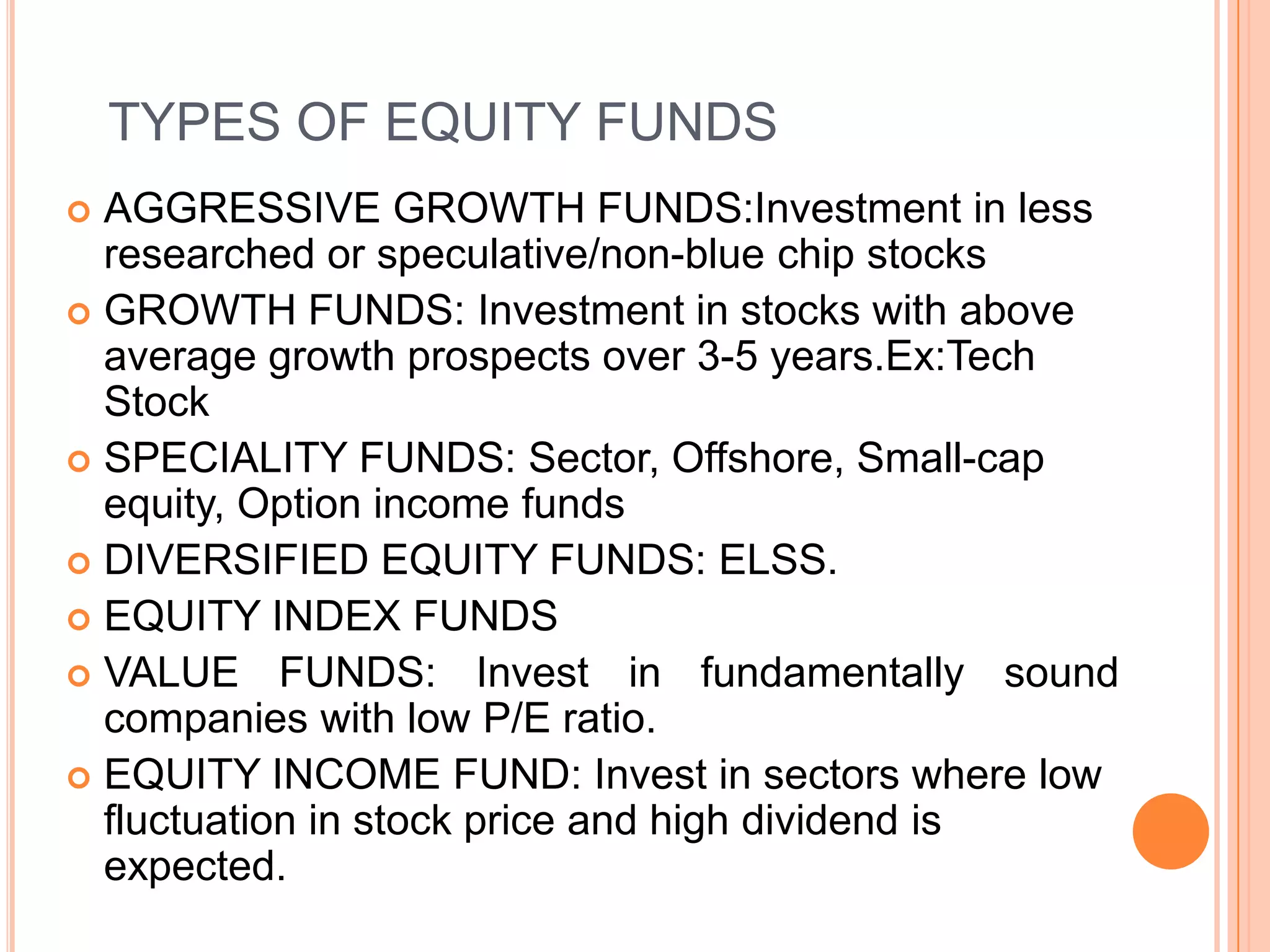 TYPES OF EQUITY FUNDSAGGRESSIVE GROWTH FUNDS:Investment in less researched or speculative/non-blue chip stocksGROWTH FUNDS: Investment in stocks with above average growth prospects over 3-5 years.Ex:Tech StockSPECIALITY FUNDS: Sector, Offshore, Small-cap equity, Option income fundsDIVERSIFIED EQUITY FUNDS: ELSS. EQUITY INDEX FUNDSVALUE FUNDS: Invest in fundamentally sound companies with low P/E ratio.EQUITY INCOME FUND: Invest in sectors where low fluctuation in stock price and high dividend is expected.
