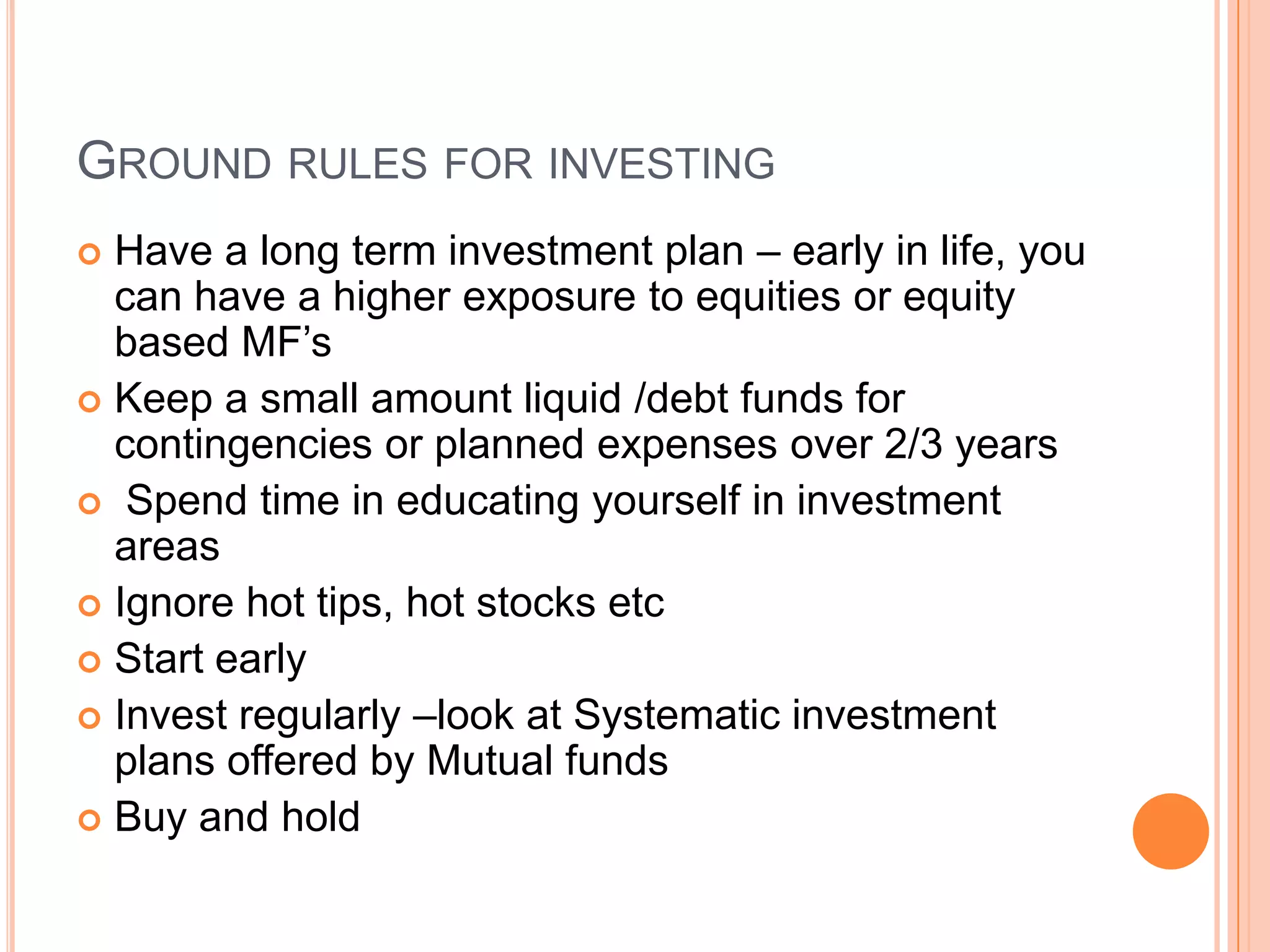 Ground rules for investingHave a long term investment plan – early in life, you can have a higher exposure to equities or equity based MF’s Keep a small amount liquid /debt funds for contingencies or planned expenses over 2/3 years Spend time in educating yourself in investment areasIgnore hot tips, hot stocks etcStart earlyInvest regularly –look at Systematic investment plans offered by Mutual fundsBuy and hold