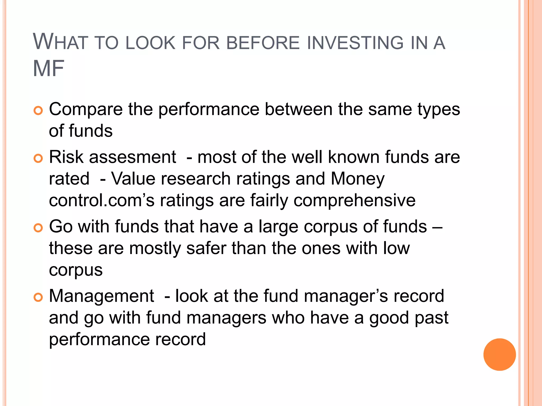What to look for before investing in a MFCompare the performance between the same types of fundsRisk assesment  - most of the well known funds are rated  - Value research ratings and Money control.com’s ratings are fairly comprehensiveGo with funds that have a large corpus of funds – these are mostly safer than the ones with low corpusManagement  - look at the fund manager’s record and go with fund managers who have a good past performance record