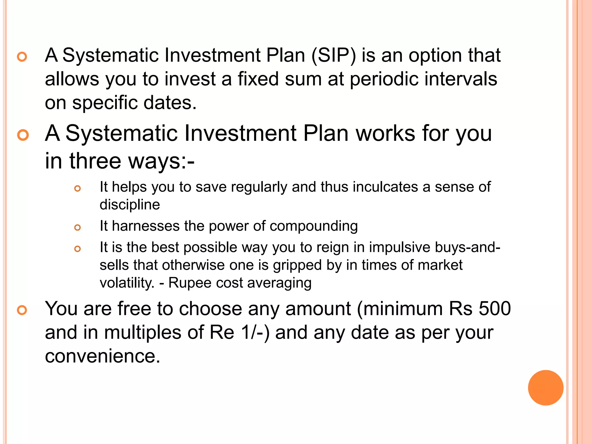 A Systematic Investment Plan (SIP) is an option that allows you to invest a fixed sum at periodic intervals on specific dates.A Systematic Investment Plan works for you in three ways:-It helps you to save regularly and thus inculcates a sense of discipline It harnesses the power of compounding It is the best possible way you to reign in impulsive buys-and-sells that otherwise one is gripped by in times of market volatility. - Rupee cost averaging You are free to choose any amount (minimum Rs 500 and in multiples of Re 1/-) and any date as per your convenience.