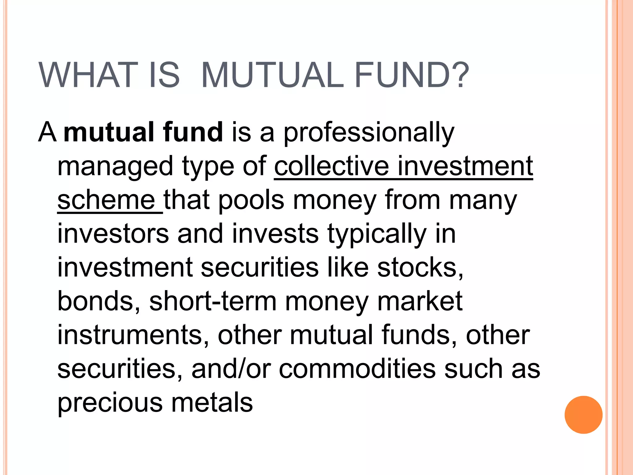 WHAT IS  MUTUAL FUND?A mutual fund is a professionally managed type of collective investment scheme that pools money from many investors and invests typically in investment securities like stocks, bonds, short-term money market instruments, other mutual funds, other securities, and/or commodities such as precious metals