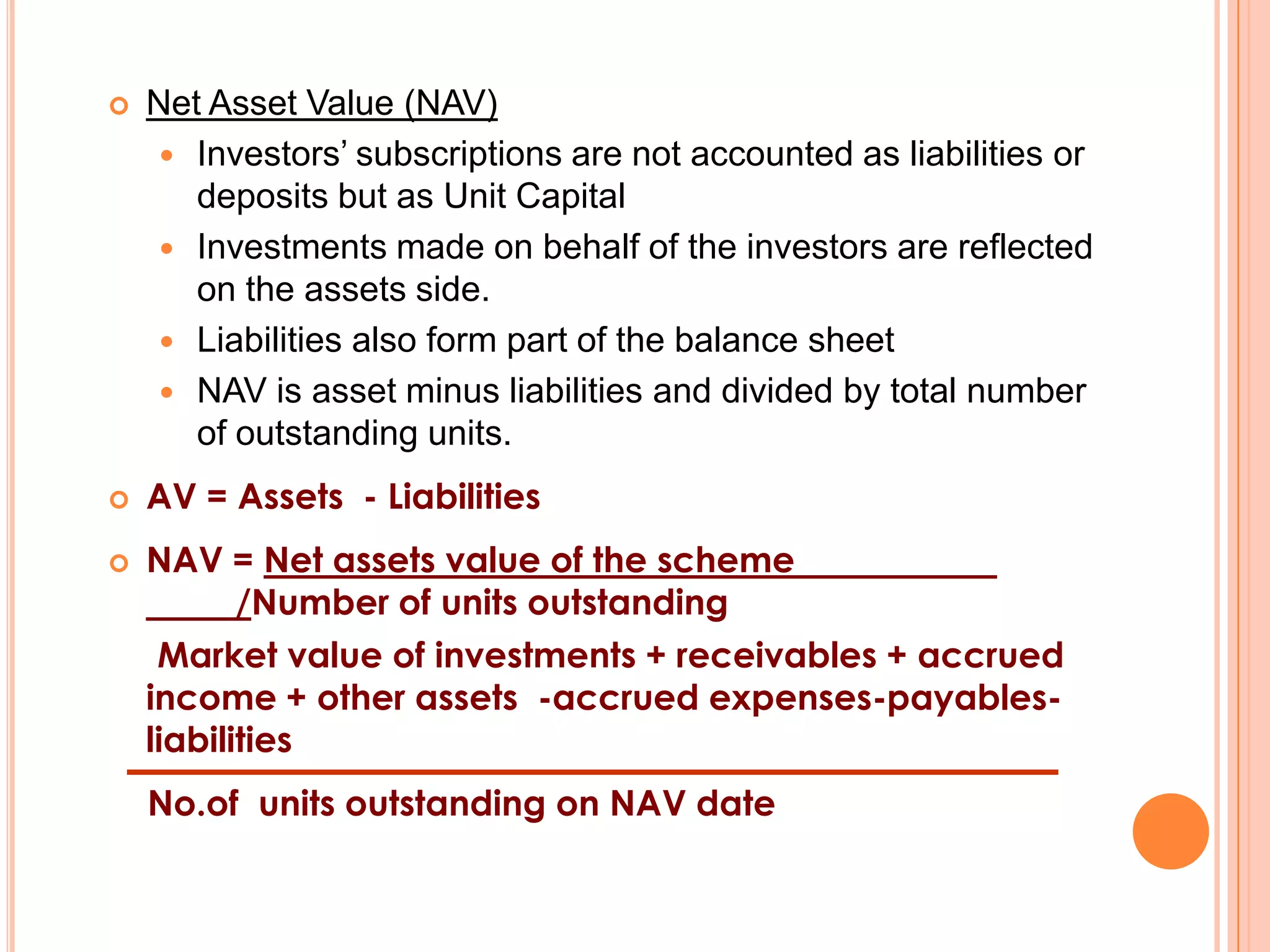 Net Asset Value (NAV)Investors’ subscriptions are not accounted as liabilities or deposits but as Unit CapitalInvestments made on behalf of the investors are reflected on the assets side.Liabilities also form part of the balance sheetNAV is asset minus liabilities and divided by total number of outstanding units.AV = Assets  - LiabilitiesNAV = Net assets value of the scheme         		/Number of units outstanding     Market value of investments + receivables + accrued  income + other assets  -accrued expenses-payables- liabilitiesNo.of  units outstanding on NAV date