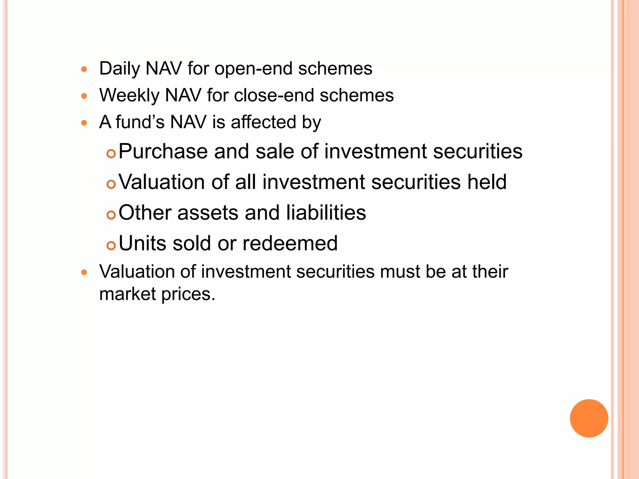 Daily NAV for open-end schemes Weekly NAV for close-end schemesA fund’s NAV is affected byPurchase and sale of investment securitiesValuation of all investment securities heldOther assets and liabilitiesUnits sold or redeemedValuation of investment securities must be at their market prices.