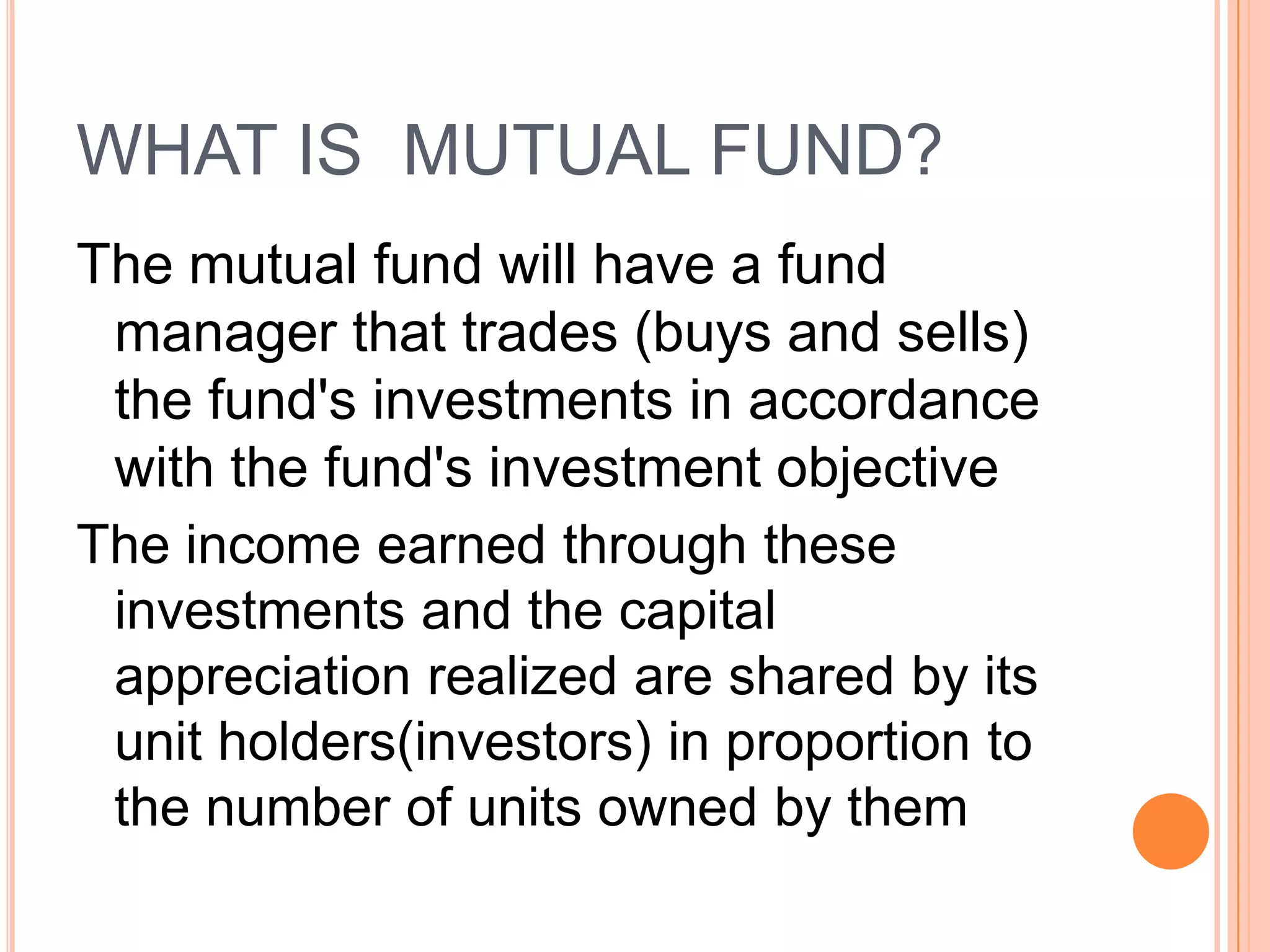 WHAT IS  MUTUAL FUND?The mutual fund will have a fund manager that trades (buys and sells) the fund's investments in accordance with the fund's investment objectiveThe income earned through these investments and the capital appreciation realized are shared by its unit holders(investors) in proportion to the number of units owned by them