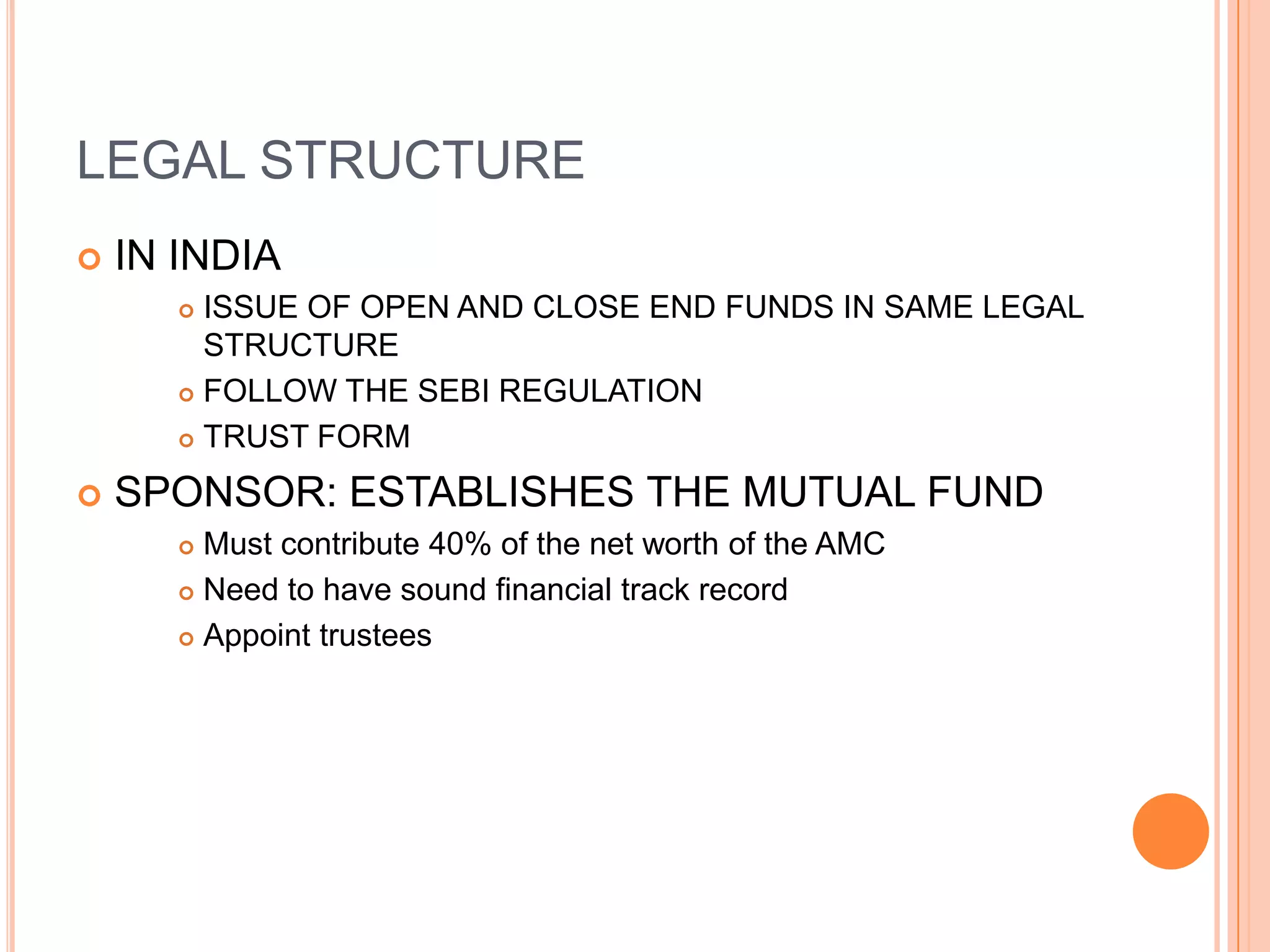 LEGAL STRUCTURE IN INDIA ISSUE OF OPEN AND CLOSE END FUNDS IN SAME LEGAL STRUCTUREFOLLOW THE SEBI REGULATIONTRUST FORM SPONSOR: ESTABLISHES THE MUTUAL FUNDMust contribute 40% of the net worth of the AMCNeed to have sound financial track recordAppoint trustees 