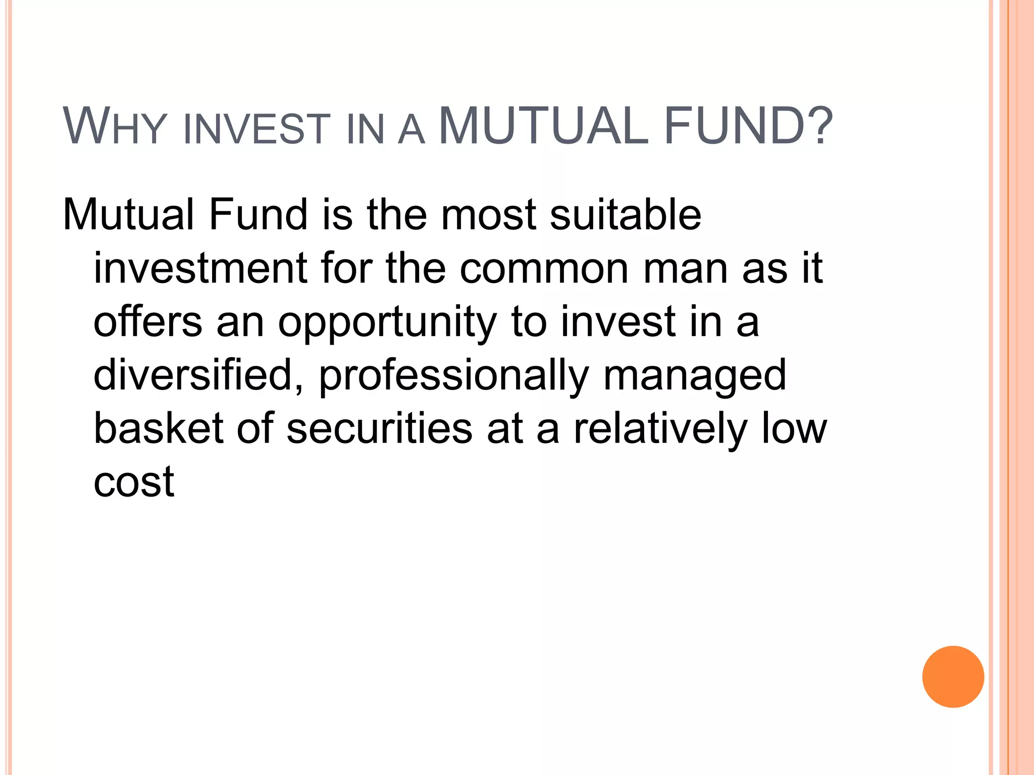 Why invest in a MUTUAL FUND?Mutual Fund is the most suitable investment for the common man as it offers an opportunity to invest in a diversified, professionally managed basket of securities at a relatively low cost