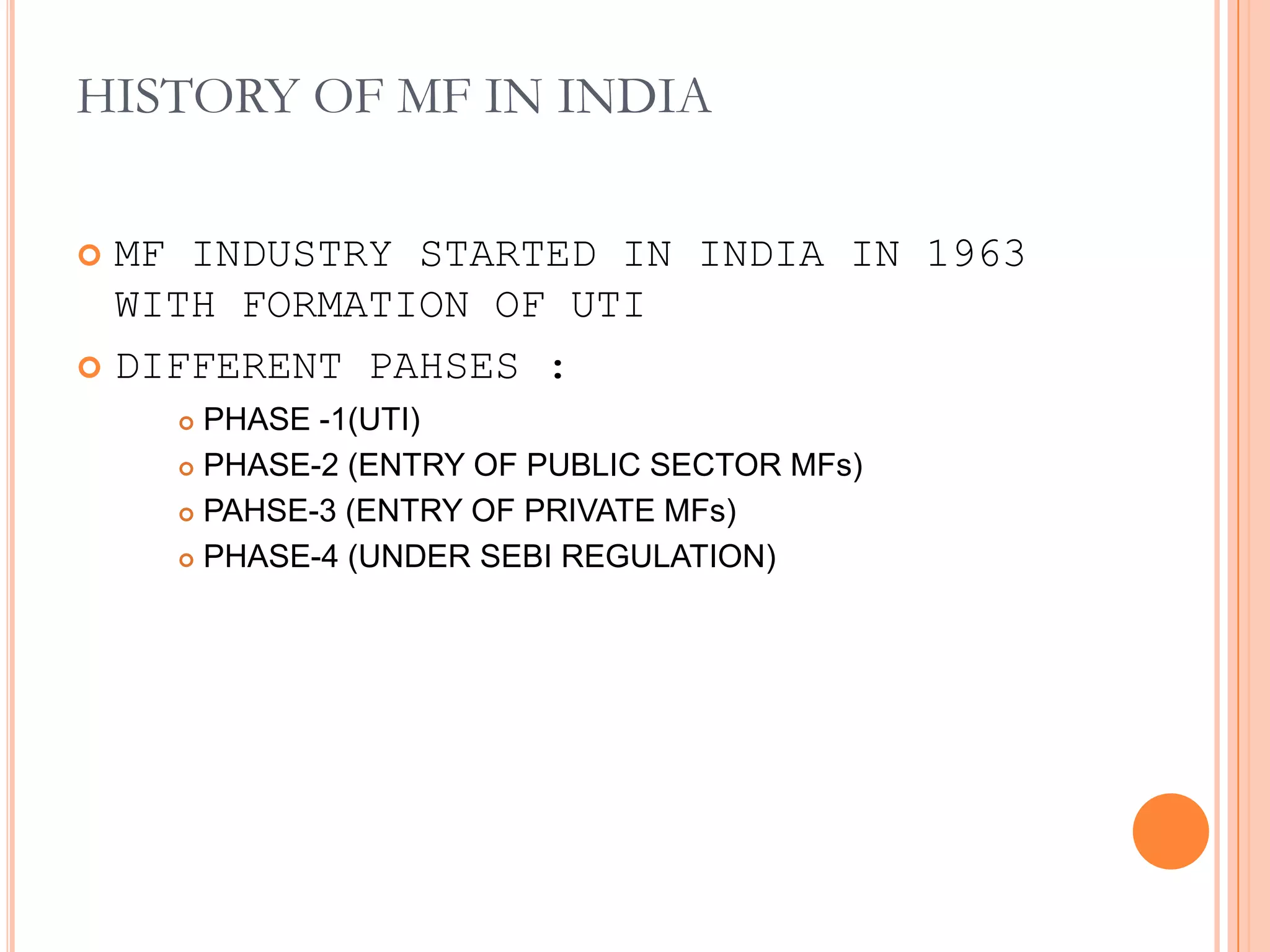 HISTORY OF MF IN INDIAMF INDUSTRY STARTED IN INDIA IN 1963 WITH FORMATION OF UTIDIFFERENT PAHSES : PHASE -1(UTI)PHASE-2 (ENTRY OF PUBLIC SECTOR MFs)PAHSE-3 (ENTRY OF PRIVATE MFs)PHASE-4 (UNDER SEBI REGULATION)