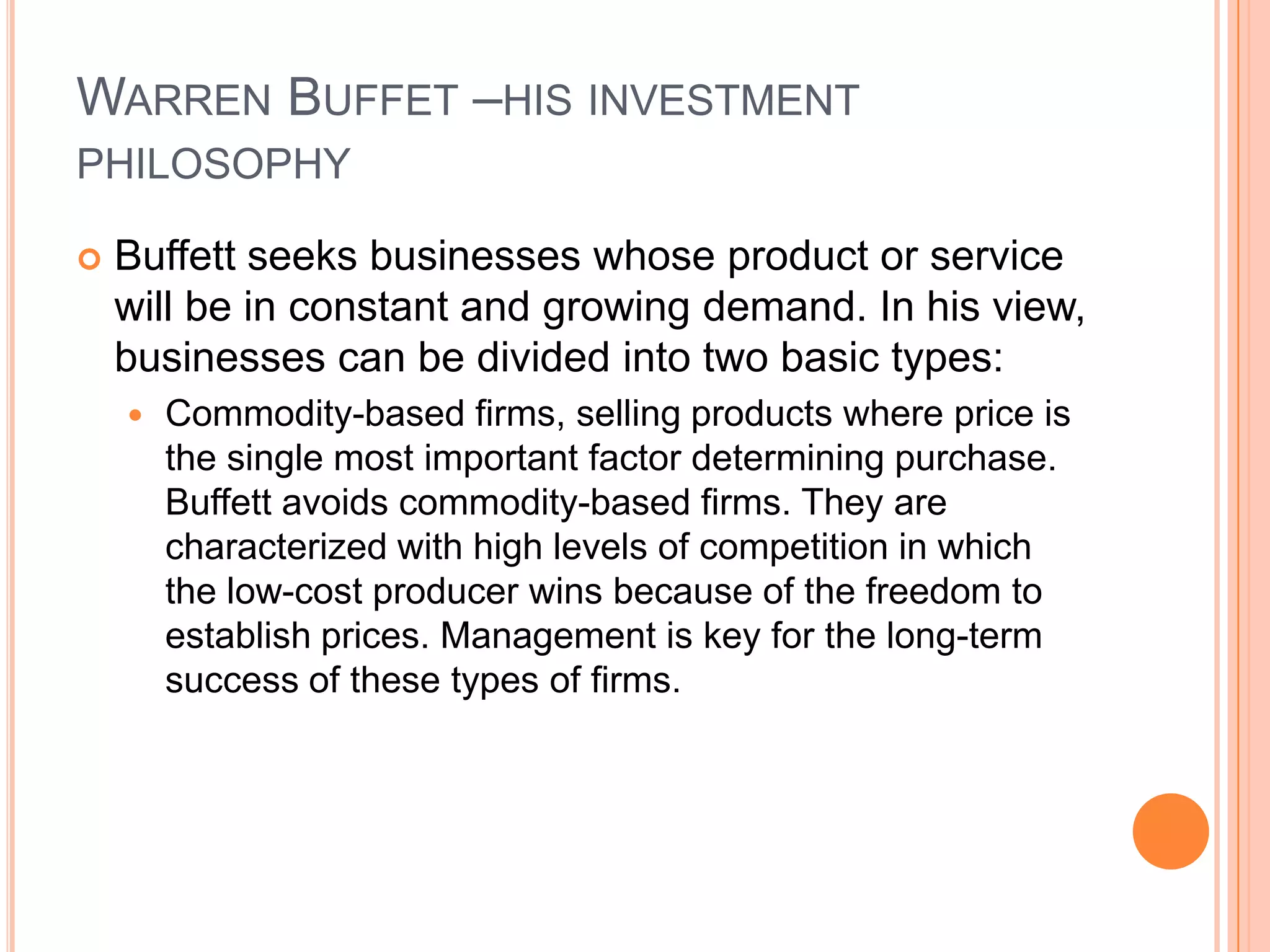.Warren Buffet –his investment philosophyBuffett seeks businesses whose product or service will be in constant and growing demand. In his view, businesses can be divided into two basic types: Commodity-based firms, selling products where price is the single most important factor determining purchase. Buffett avoids commodity-based firms. They are characterized with high levels of competition in which the low-cost producer wins because of the freedom to establish prices. Management is key for the long-term success of these types of firms. 