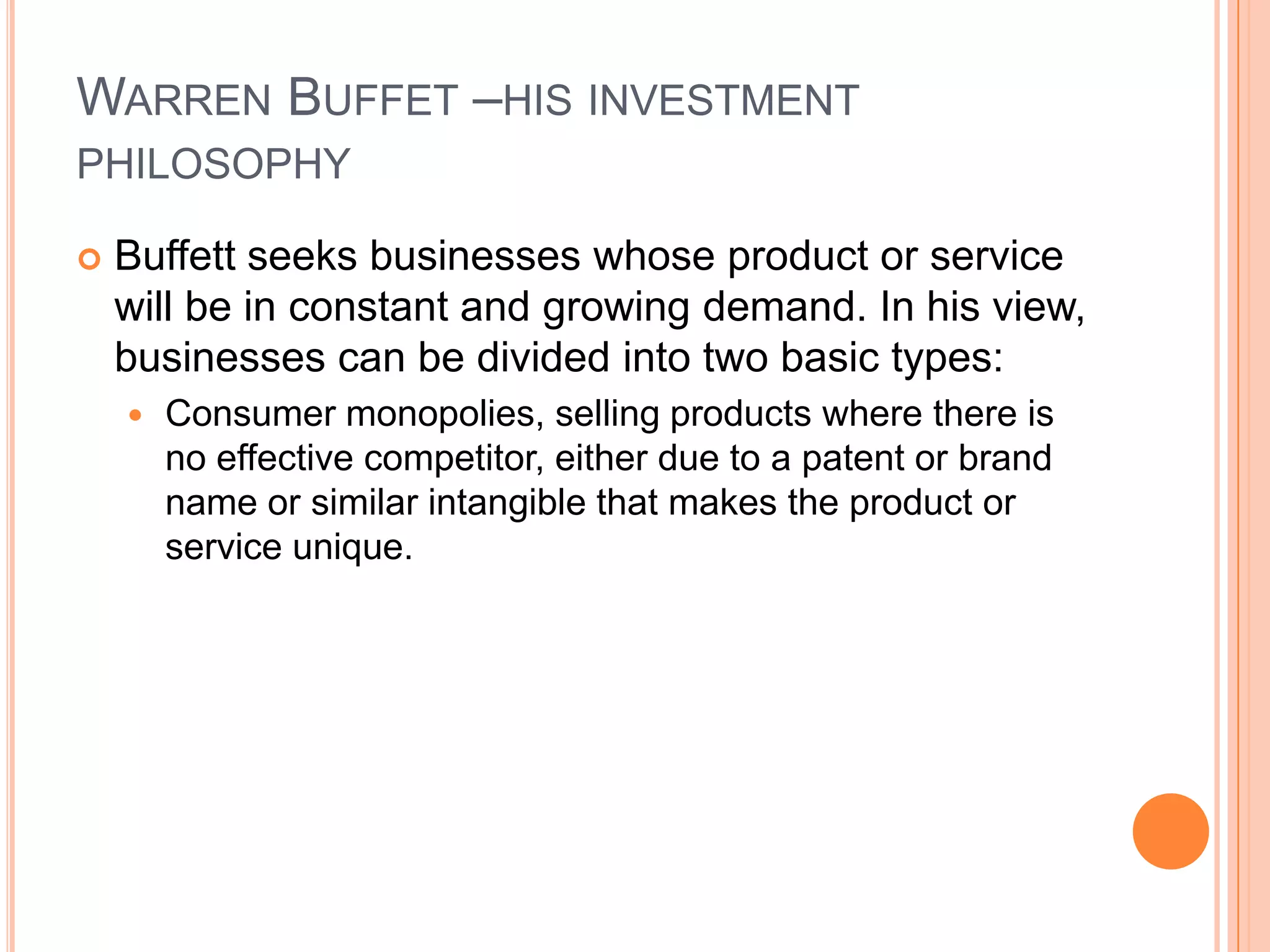 .Warren Buffet –his investment philosophyBuffett seeks businesses whose product or service will be in constant and growing demand. In his view, businesses can be divided into two basic types: Consumer monopolies, selling products where there is no effective competitor, either due to a patent or brand name or similar intangible that makes the product or service unique. 