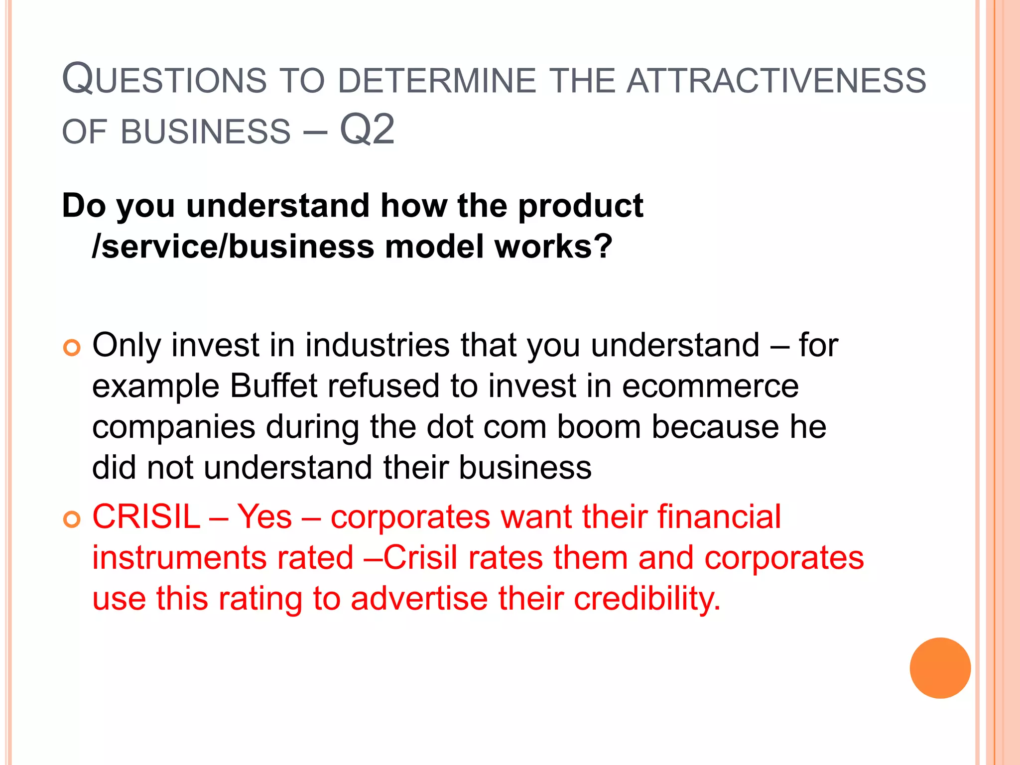 .Questions to determine the attractiveness of business – Q1Is it a consumer monopoly or commodity business –does it have an identifiable durable competitive advantage?Consumer monopolies typically have high profit margins because of their unique nicheBeyond high profit margins, look for companies with operating margins and net profit margins above their industry normsAlso look for strong earnings and high return on equity will also help to identify consumer monopolies. Look at a detailed study of the firm's position in the industry and how it might change over time.CRISIL – Yes –it is a pioneer, market leader and an well known brand in India