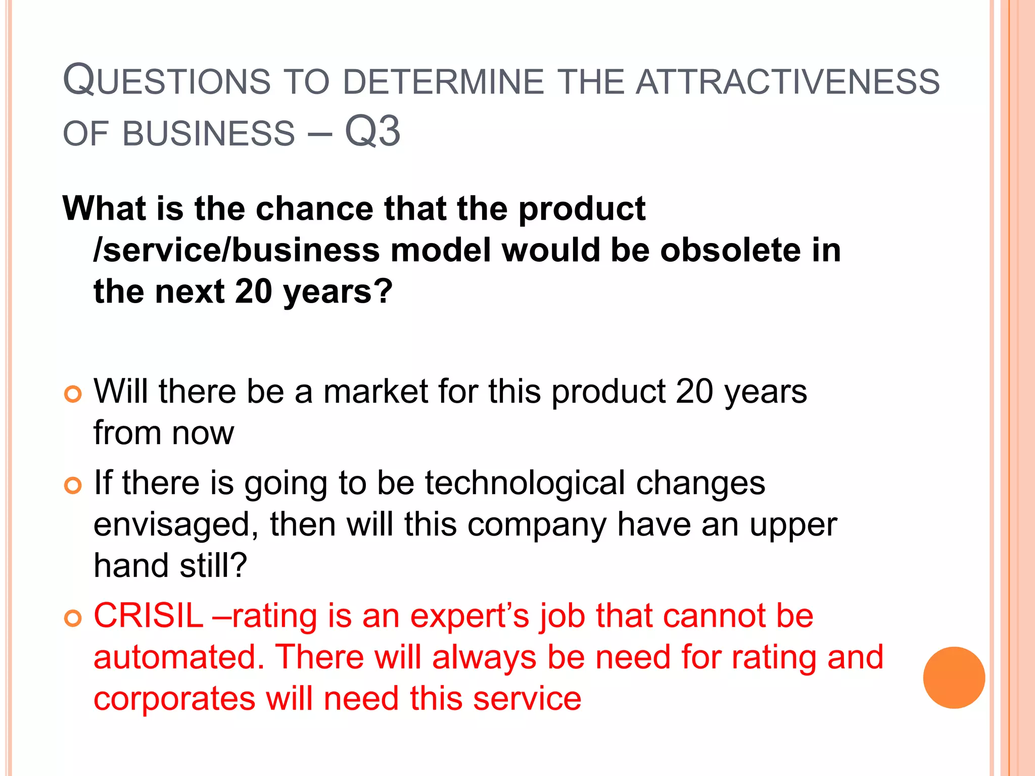 .Questions to determine the attractiveness of business – Q2Do you understand how the product /service/business model works?Only invest in industries that you understand – for example Buffet refused to invest in ecommerce companies during the dot com boom because he did not understand their businessCRISIL – Yes – corporates want their financial instruments rated –Crisil rates them and corporates use this rating to advertise their credibility.