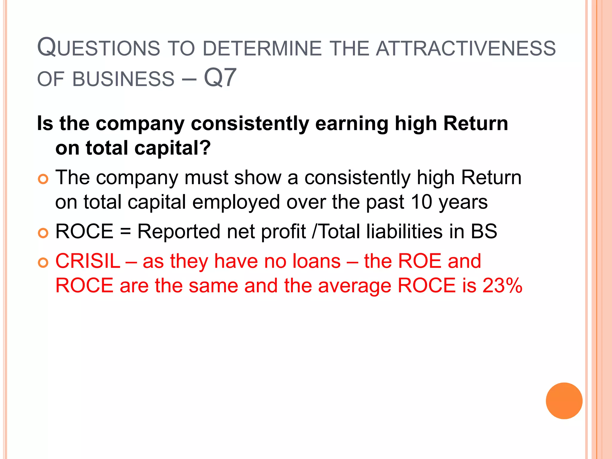 .Questions to determine the attractiveness of business – Q6Is the company consistently earning high Return on equityThe company must show a consistently high ROE over the past 10 years – ROE = reported net profit /Net worth CRISIL – has an ROE ranging from 13.5% to 39.5% with an average ROE of 23%