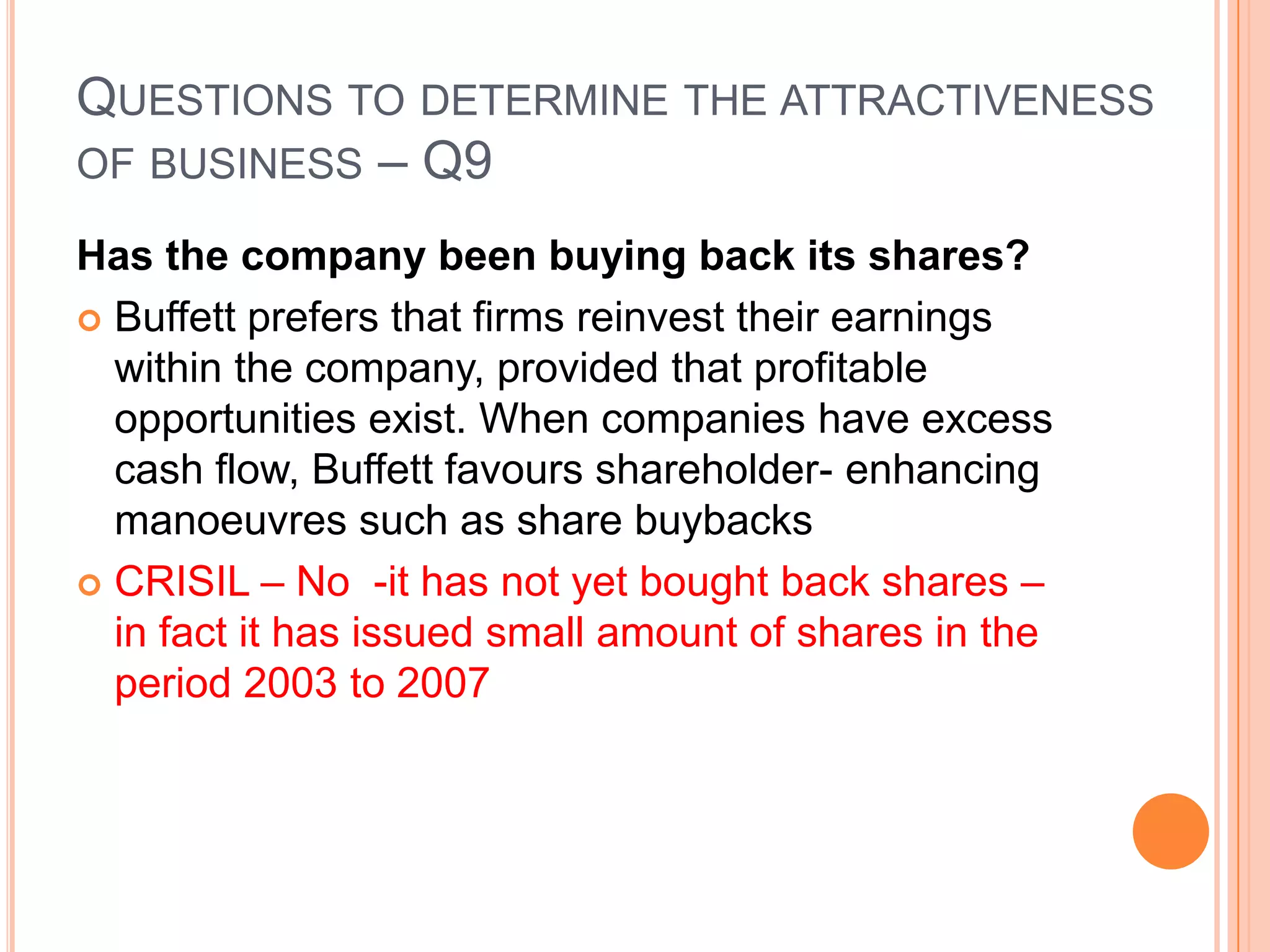.Questions to determine the attractiveness of business – Q8Is the company conservatively financed?Consumer monopolies tend to have strong cash flows, with little need for long-term debtScreen for companies with no debt or low debt – look at the interest coverage ratio –compare with industry peersCRISIL – has no loans in it’s balance sheet – it is very conservatively financed