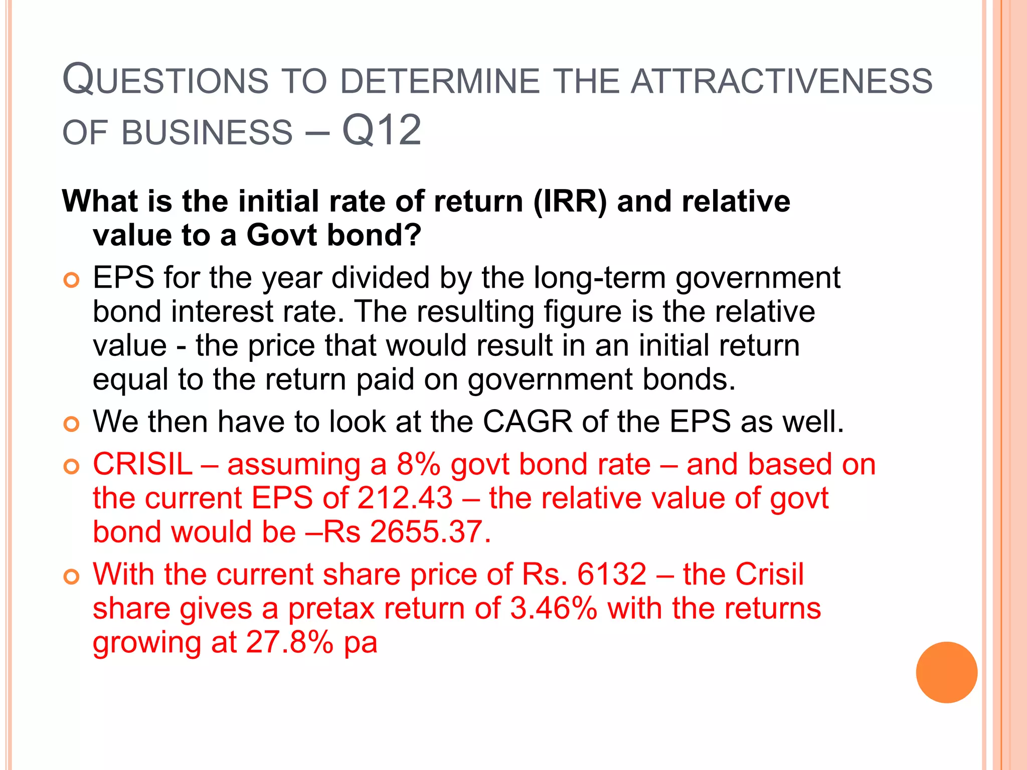 .Questions to determine the attractiveness of business – Q11Does company need to constantly reinvest in capital?Retained earnings must first go toward maintaining current operations at competitive levels, so the lower the amount needed to maintain current operations, the better.CRISIL –Really no  - it’s business model depends on it’s credibility and quality of manpower employed and the knowledge retention – these do not need large amount of investments