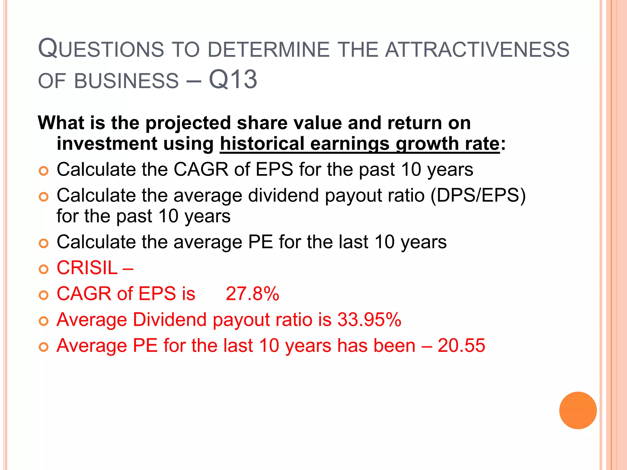 .Questions to determine the attractiveness of business – Q12What is the initial rate of return (IRR) and relative value to a Govt bond?EPS for the year divided by the long-term government bond interest rate. The resulting figure is the relative value - the price that would result in an initial return equal to the return paid on government bonds.We then have to look at the CAGR of the EPS as well.CRISIL – assuming a 8% govt bond rate – and based on the current EPS of 212.43 – the relative value of govt bond would be –Rs 2655.37. With the current share price of Rs. 6132 – the Crisil share gives a pretax return of 3.46% with the returns growing at 27.8% pa