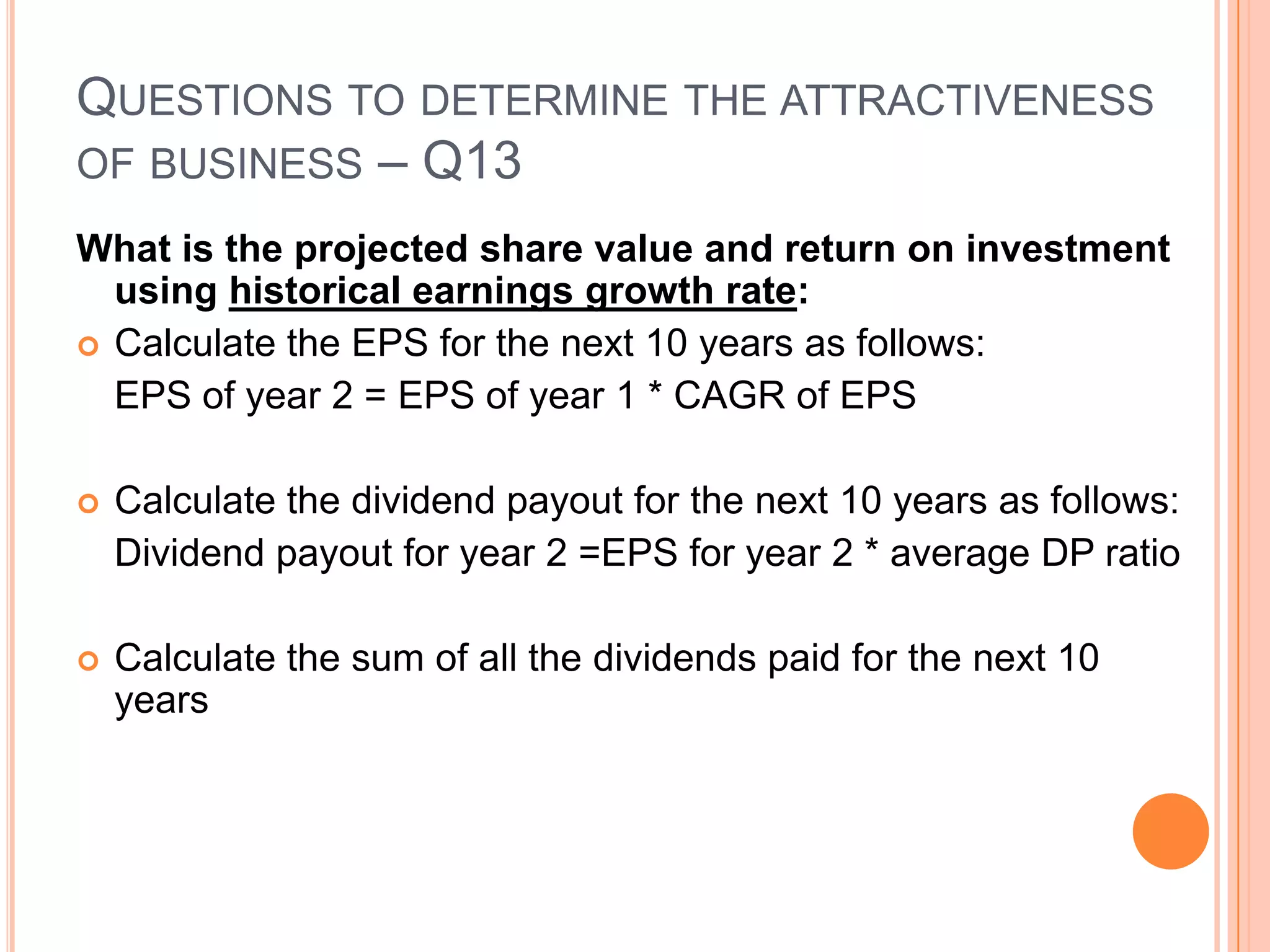 .Questions to determine the attractiveness of business – Q13What is the projected share value and return on investment using historical earnings growth rate:Calculate the CAGR of EPS for the past 10 yearsCalculate the average dividend payout ratio (DPS/EPS) for the past 10 yearsCalculate the average PE for the last 10 yearsCRISIL – CAGR of EPS is 	27.8%Average Dividend payout ratio is 33.95%Average PE for the last 10 years has been – 20.55